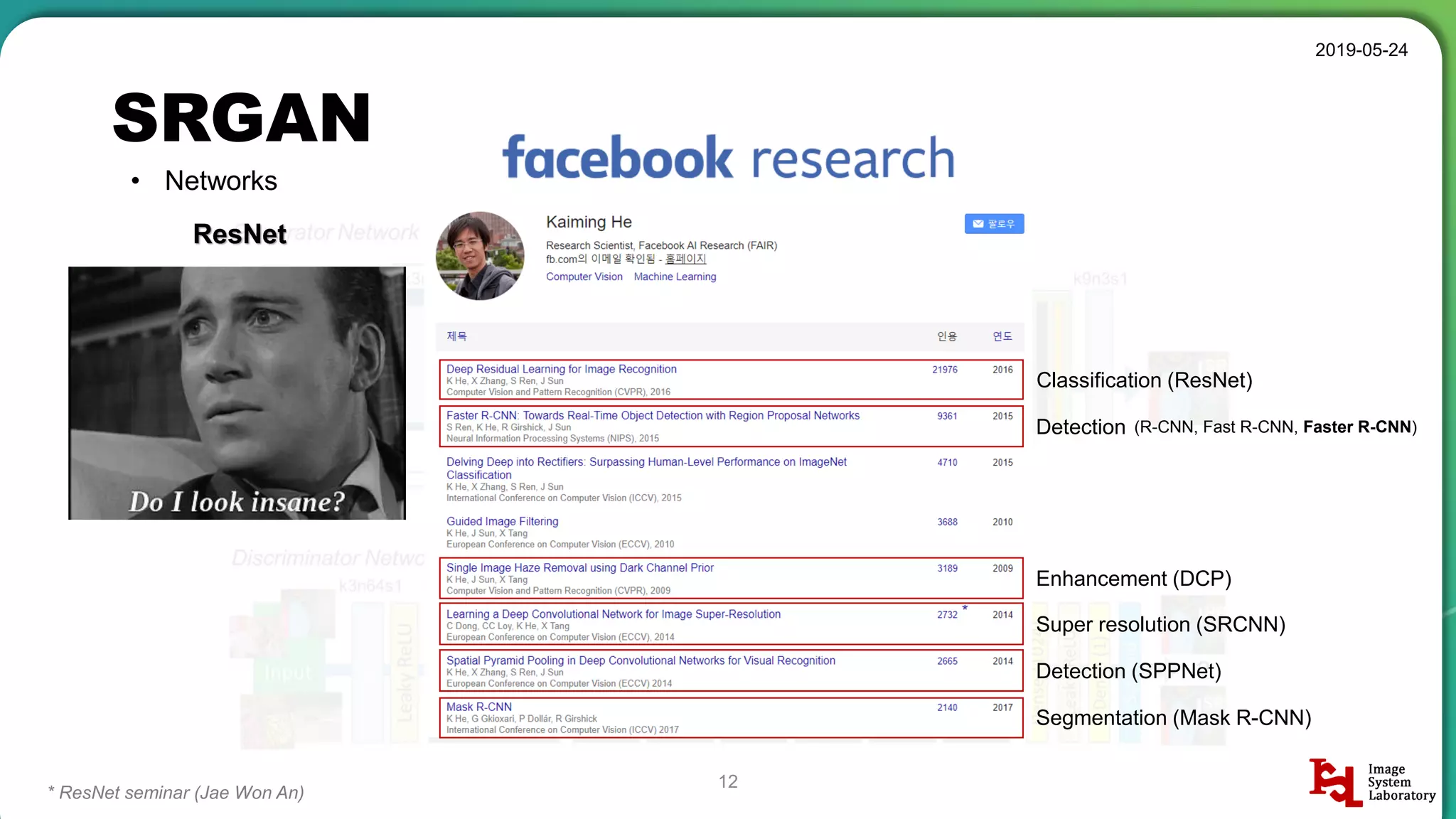 SRGAN
2019-05-24
12
• Networks
ResNet
* ResNet seminar (Jae Won An)
Classification (ResNet)
Detection
Enhancement (DCP)
(R-CNN, Fast R-CNN, Faster R-CNN)
Super resolution (SRCNN)
Detection (SPPNet)
Segmentation (Mask R-CNN)
 