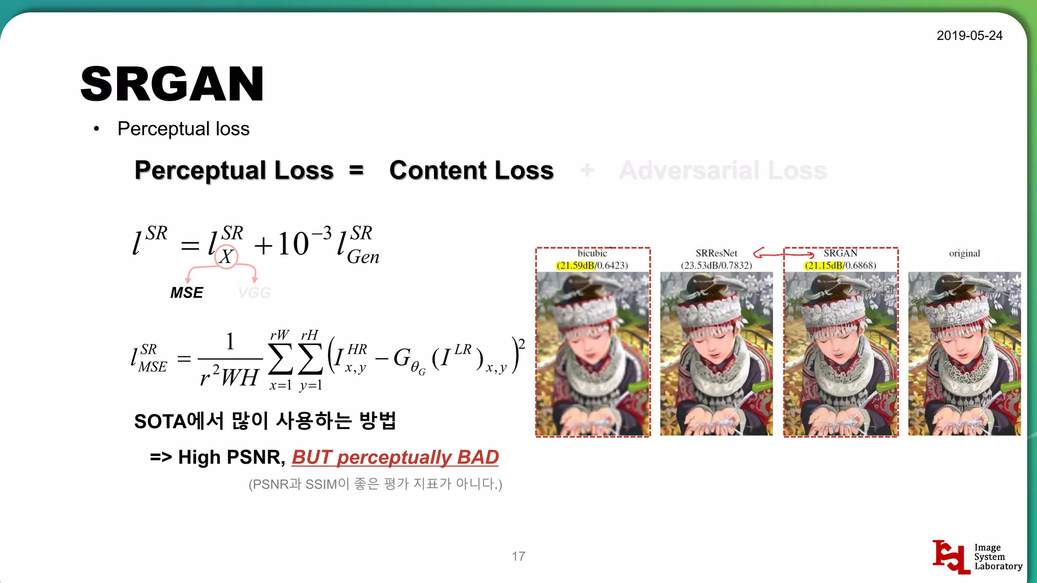 SRGAN
2019-05-24
17
• Perceptual loss
Perceptual Loss =
SR
Gen
SR
X
SR
lll 3
10

Content Loss + Adversarial Loss
  

rW
x
rH
y
yx
LRHR
yx
SR
MSE IGI
WHr
l G
1 1
2
,,2
)(
1

MSE VGG
SOTA에서 많이 사용하는 방법
=> High PSNR, BUT perceptually BAD
(PSNR과 SSIM이 좋은 평가 지표가 아니다.)
 