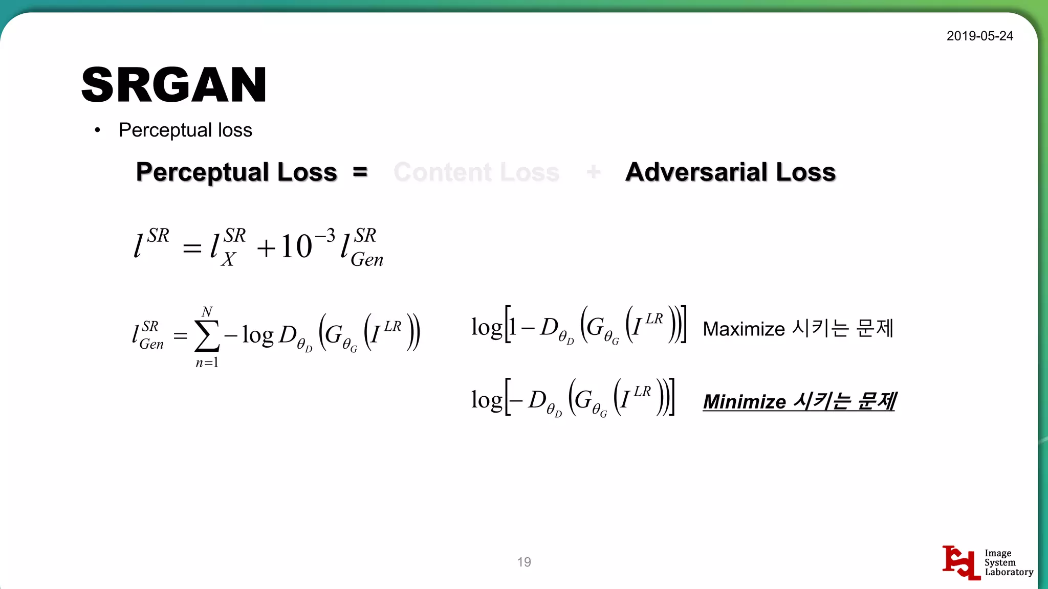 SRGAN
2019-05-24
19
• Perceptual loss
Perceptual Loss =
SR
Gen
SR
X
SR
lll 3
10

Content Loss + Adversarial Loss
  

N
n
LRSR
Gen IGDl GD
1
log 
   LR
IGD GD 1log
   LR
IGD GD log
Maximize 시키는 문제
Minimize 시키는 문제
 