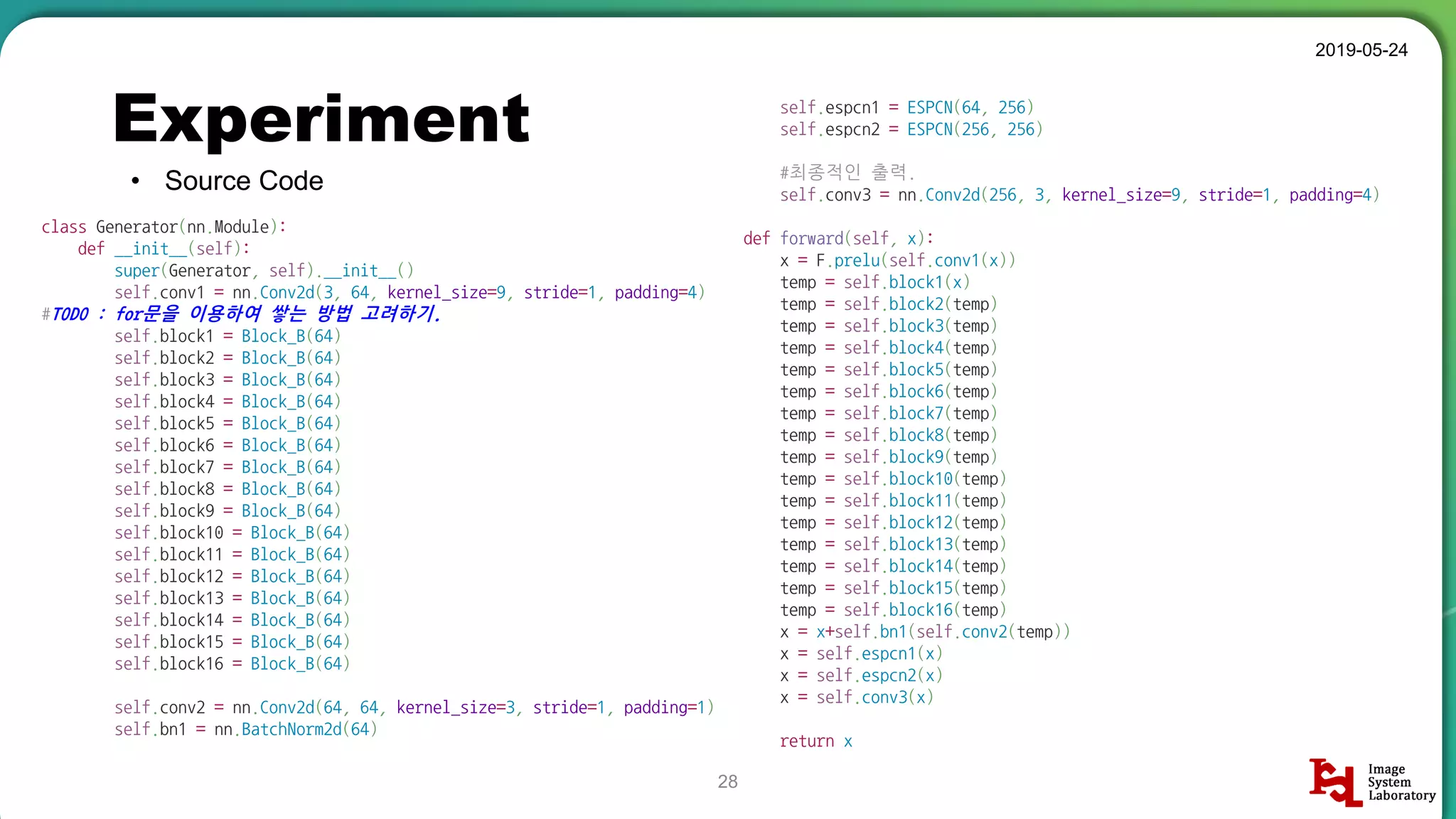 self.espcn1 = ESPCN(64, 256)
self.espcn2 = ESPCN(256, 256)
#최종적인 출력.
self.conv3 = nn.Conv2d(256, 3, kernel_size=9, stride=1, padding=4)
def forward(self, x):
x = F.prelu(self.conv1(x))
temp = self.block1(x)
temp = self.block2(temp)
temp = self.block3(temp)
temp = self.block4(temp)
temp = self.block5(temp)
temp = self.block6(temp)
temp = self.block7(temp)
temp = self.block8(temp)
temp = self.block9(temp)
temp = self.block10(temp)
temp = self.block11(temp)
temp = self.block12(temp)
temp = self.block13(temp)
temp = self.block14(temp)
temp = self.block15(temp)
temp = self.block16(temp)
x = x+self.bn1(self.conv2(temp))
x = self.espcn1(x)
x = self.espcn2(x)
x = self.conv3(x)
return x
Experiment
• Source Code
2019-05-24
28
class Generator(nn.Module):
def __init__(self):
super(Generator, self).__init__()
self.conv1 = nn.Conv2d(3, 64, kernel_size=9, stride=1, padding=4)
#TODO : for문을 이용하여 쌓는 방법 고려하기.
self.block1 = Block_B(64)
self.block2 = Block_B(64)
self.block3 = Block_B(64)
self.block4 = Block_B(64)
self.block5 = Block_B(64)
self.block6 = Block_B(64)
self.block7 = Block_B(64)
self.block8 = Block_B(64)
self.block9 = Block_B(64)
self.block10 = Block_B(64)
self.block11 = Block_B(64)
self.block12 = Block_B(64)
self.block13 = Block_B(64)
self.block14 = Block_B(64)
self.block15 = Block_B(64)
self.block16 = Block_B(64)
self.conv2 = nn.Conv2d(64, 64, kernel_size=3, stride=1, padding=1)
self.bn1 = nn.BatchNorm2d(64)
 