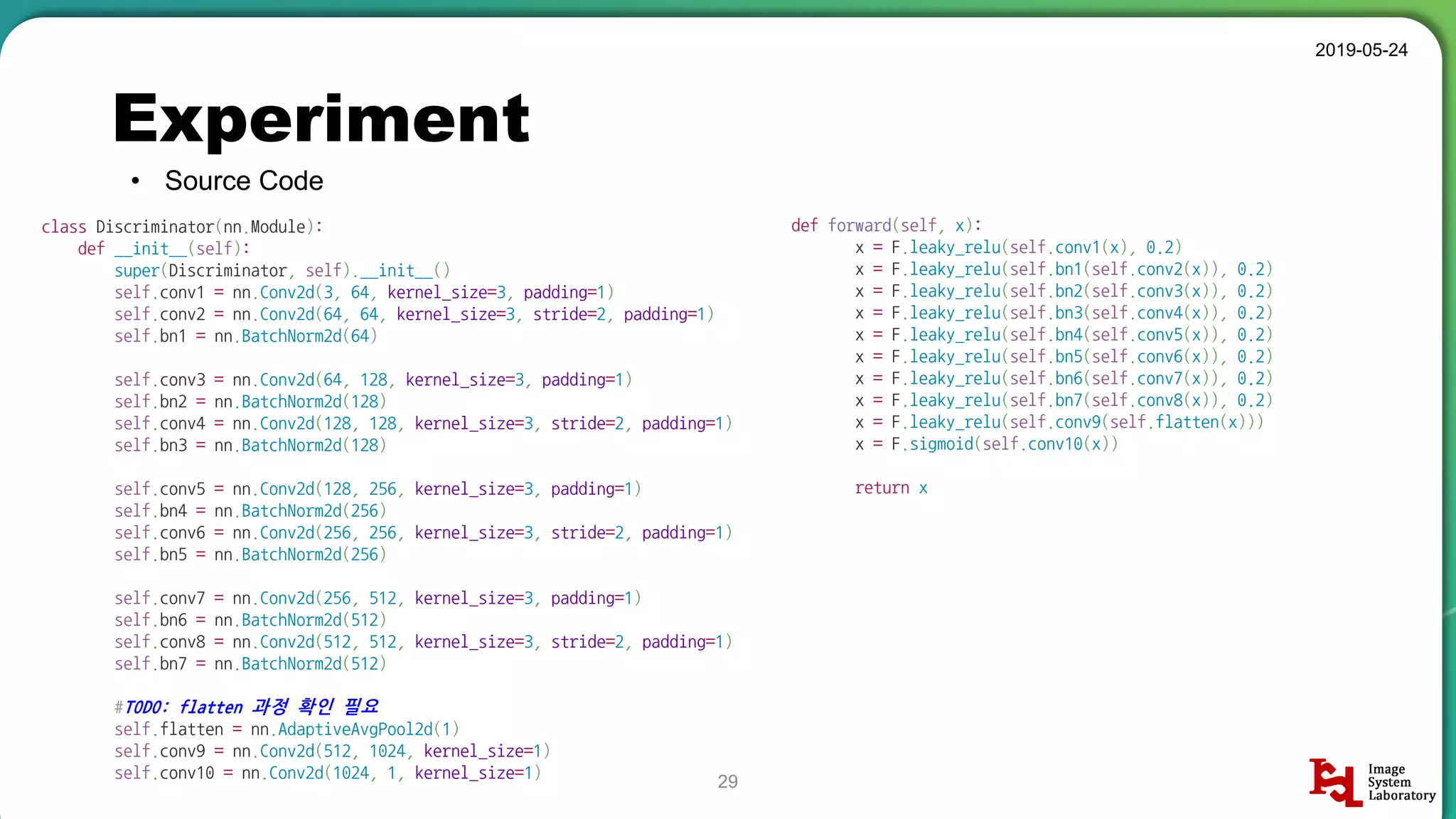def forward(self, x):
x = F.leaky_relu(self.conv1(x), 0.2)
x = F.leaky_relu(self.bn1(self.conv2(x)), 0.2)
x = F.leaky_relu(self.bn2(self.conv3(x)), 0.2)
x = F.leaky_relu(self.bn3(self.conv4(x)), 0.2)
x = F.leaky_relu(self.bn4(self.conv5(x)), 0.2)
x = F.leaky_relu(self.bn5(self.conv6(x)), 0.2)
x = F.leaky_relu(self.bn6(self.conv7(x)), 0.2)
x = F.leaky_relu(self.bn7(self.conv8(x)), 0.2)
x = F.leaky_relu(self.conv9(self.flatten(x)))
x = F.sigmoid(self.conv10(x))
return x
Experiment
• Source Code
2019-05-24
29
class Discriminator(nn.Module):
def __init__(self):
super(Discriminator, self).__init__()
self.conv1 = nn.Conv2d(3, 64, kernel_size=3, padding=1)
self.conv2 = nn.Conv2d(64, 64, kernel_size=3, stride=2, padding=1)
self.bn1 = nn.BatchNorm2d(64)
self.conv3 = nn.Conv2d(64, 128, kernel_size=3, padding=1)
self.bn2 = nn.BatchNorm2d(128)
self.conv4 = nn.Conv2d(128, 128, kernel_size=3, stride=2, padding=1)
self.bn3 = nn.BatchNorm2d(128)
self.conv5 = nn.Conv2d(128, 256, kernel_size=3, padding=1)
self.bn4 = nn.BatchNorm2d(256)
self.conv6 = nn.Conv2d(256, 256, kernel_size=3, stride=2, padding=1)
self.bn5 = nn.BatchNorm2d(256)
self.conv7 = nn.Conv2d(256, 512, kernel_size=3, padding=1)
self.bn6 = nn.BatchNorm2d(512)
self.conv8 = nn.Conv2d(512, 512, kernel_size=3, stride=2, padding=1)
self.bn7 = nn.BatchNorm2d(512)
#TODO: flatten 과정 확인 필요
self.flatten = nn.AdaptiveAvgPool2d(1)
self.conv9 = nn.Conv2d(512, 1024, kernel_size=1)
self.conv10 = nn.Conv2d(1024, 1, kernel_size=1)
 