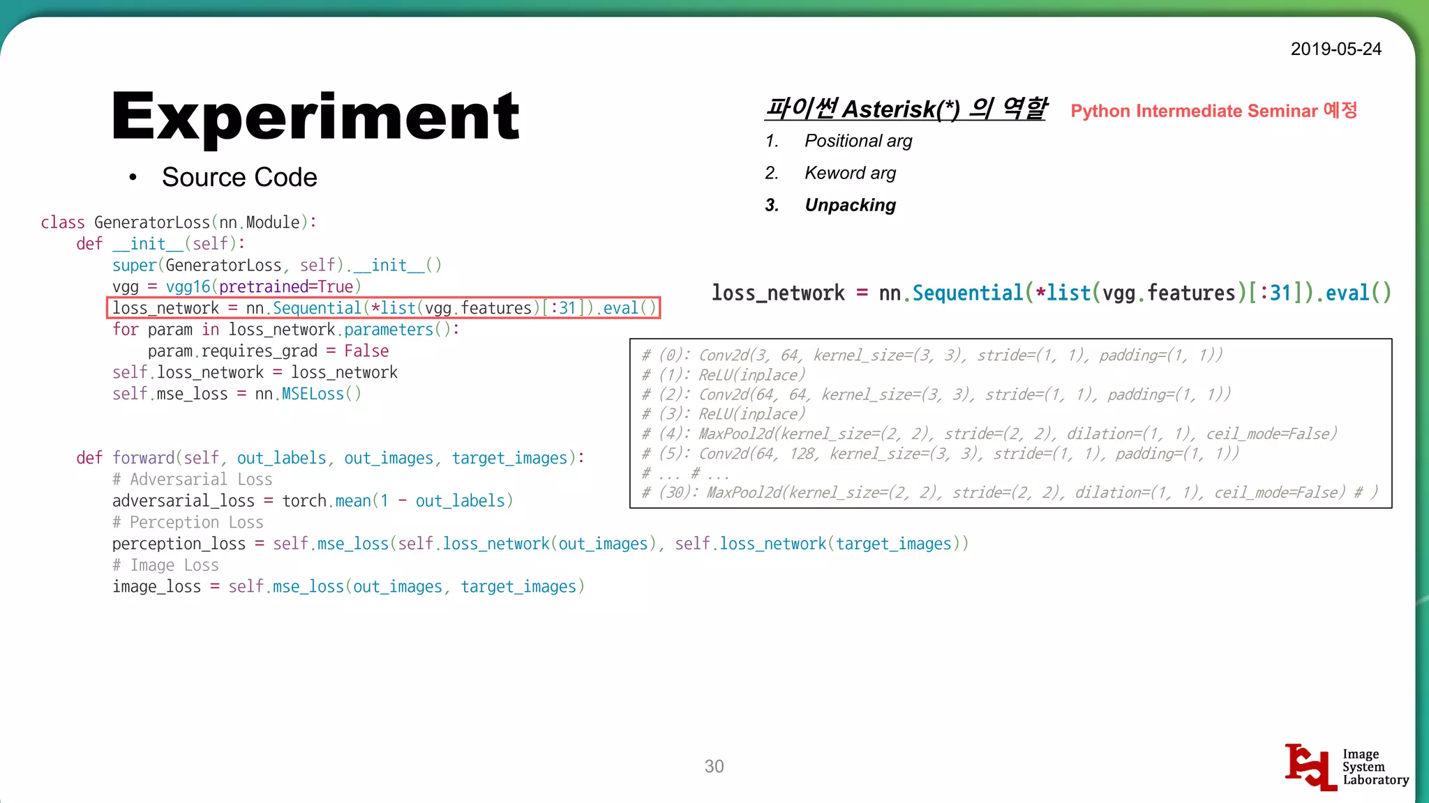 Experiment
• Source Code
2019-05-24
30
class GeneratorLoss(nn.Module):
def __init__(self):
super(GeneratorLoss, self).__init__()
vgg = vgg16(pretrained=True)
loss_network = nn.Sequential(*list(vgg.features)[:31]).eval()
for param in loss_network.parameters():
param.requires_grad = False
self.loss_network = loss_network
self.mse_loss = nn.MSELoss()
def forward(self, out_labels, out_images, target_images):
# Adversarial Loss
adversarial_loss = torch.mean(1 - out_labels)
# Perception Loss
perception_loss = self.mse_loss(self.loss_network(out_images), self.loss_network(target_images))
# Image Loss
image_loss = self.mse_loss(out_images, target_images)
loss_network = nn.Sequential(*list(vgg.features)[:31]).eval()
파이썬 Asterisk(*) 의 역할
1. Positional arg
2. Keword arg
3. Unpacking
# (0): Conv2d(3, 64, kernel_size=(3, 3), stride=(1, 1), padding=(1, 1))
# (1): ReLU(inplace)
# (2): Conv2d(64, 64, kernel_size=(3, 3), stride=(1, 1), padding=(1, 1))
# (3): ReLU(inplace)
# (4): MaxPool2d(kernel_size=(2, 2), stride=(2, 2), dilation=(1, 1), ceil_mode=False)
# (5): Conv2d(64, 128, kernel_size=(3, 3), stride=(1, 1), padding=(1, 1))
# ... # ...
# (30): MaxPool2d(kernel_size=(2, 2), stride=(2, 2), dilation=(1, 1), ceil_mode=False) # )
Python Intermediate Seminar 예정
 