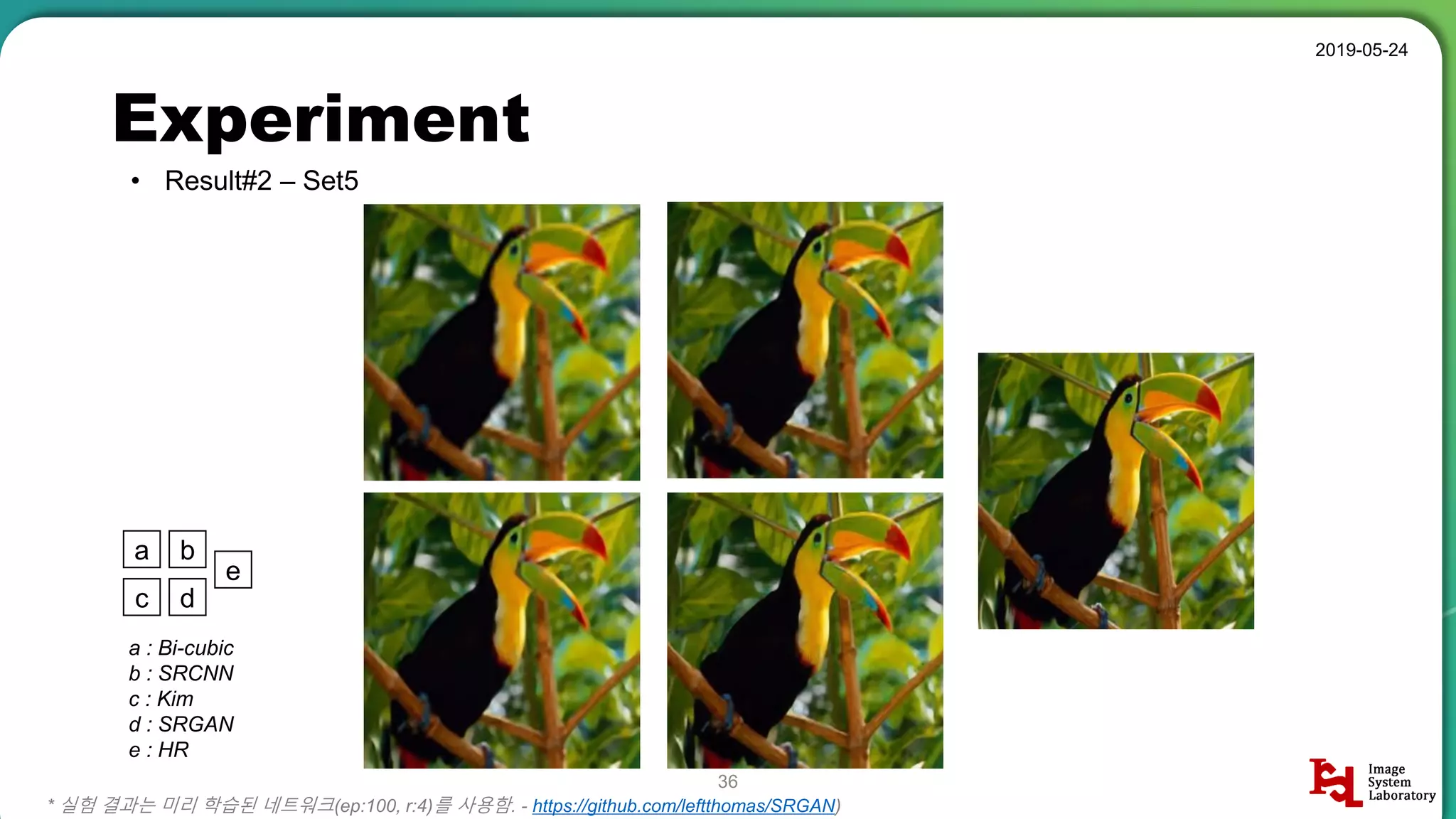 Experiment
• Result#2 – Set5
2019-05-24
36
* 실험 결과는 미리 학습된 네트워크(ep:100, r:4)를 사용함. - https://github.com/leftthomas/SRGAN)
a b
c d
e
a : Bi-cubic
b : SRCNN
c : Kim
d : SRGAN
e : HR
 