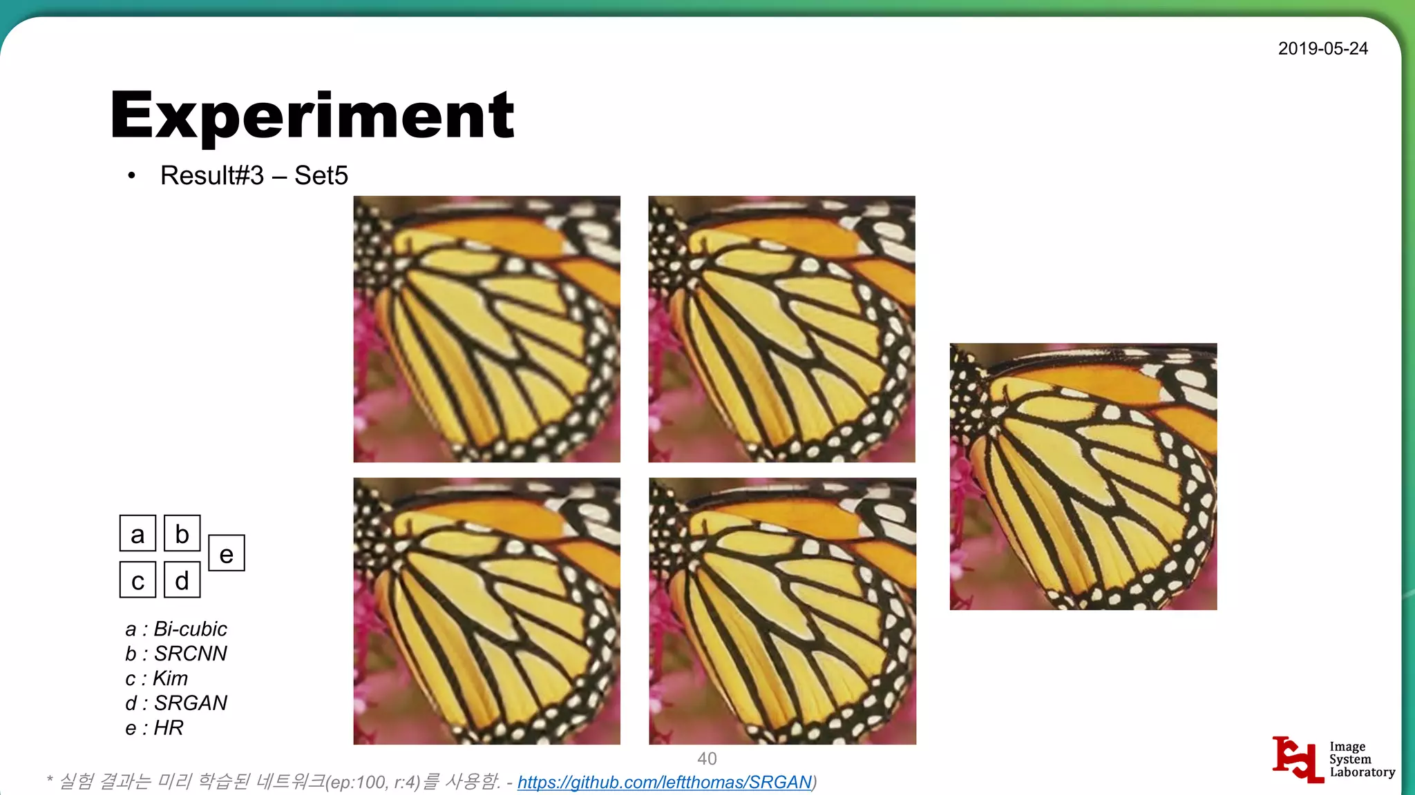 Experiment
• Result#3 – Set5
2019-05-24
40
* 실험 결과는 미리 학습된 네트워크(ep:100, r:4)를 사용함. - https://github.com/leftthomas/SRGAN)
a b
c d
e
a : Bi-cubic
b : SRCNN
c : Kim
d : SRGAN
e : HR
 