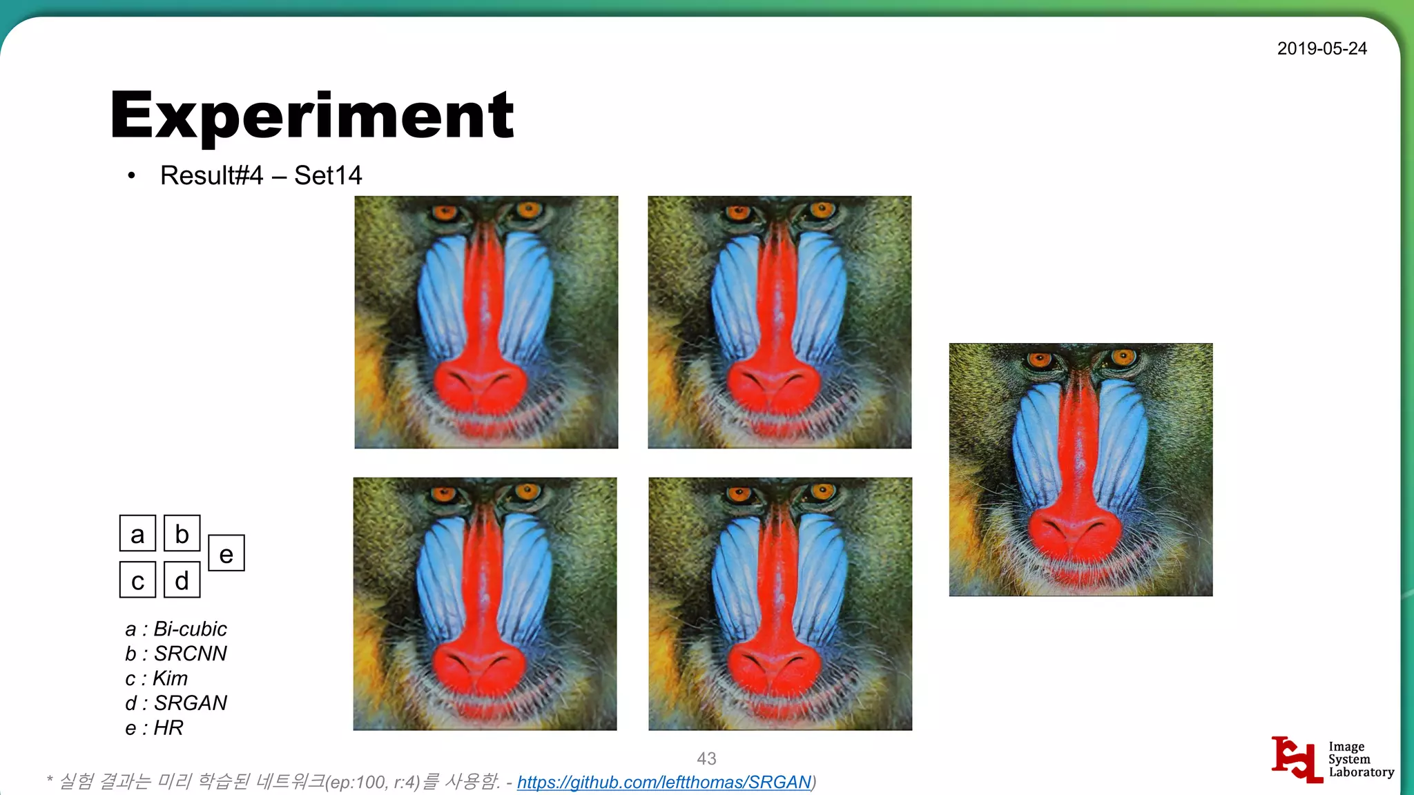 Experiment
• Result#4 – Set14
2019-05-24
43
* 실험 결과는 미리 학습된 네트워크(ep:100, r:4)를 사용함. - https://github.com/leftthomas/SRGAN)
a b
c d
e
a : Bi-cubic
b : SRCNN
c : Kim
d : SRGAN
e : HR
 
