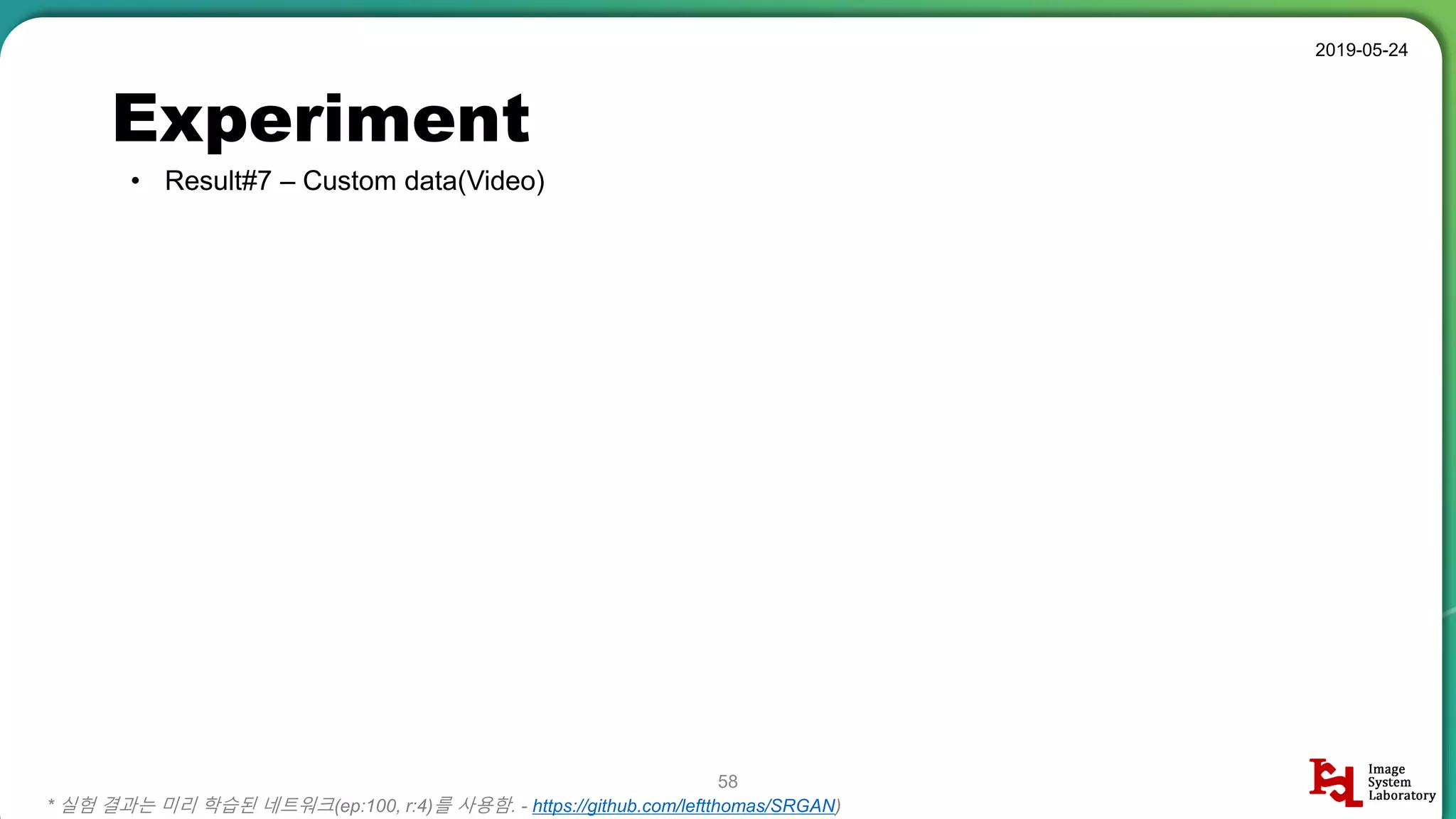 Experiment
• Result#7 – Custom data(Video)
2019-05-24
58
* 실험 결과는 미리 학습된 네트워크(ep:100, r:4)를 사용함. - https://github.com/leftthomas/SRGAN)
 