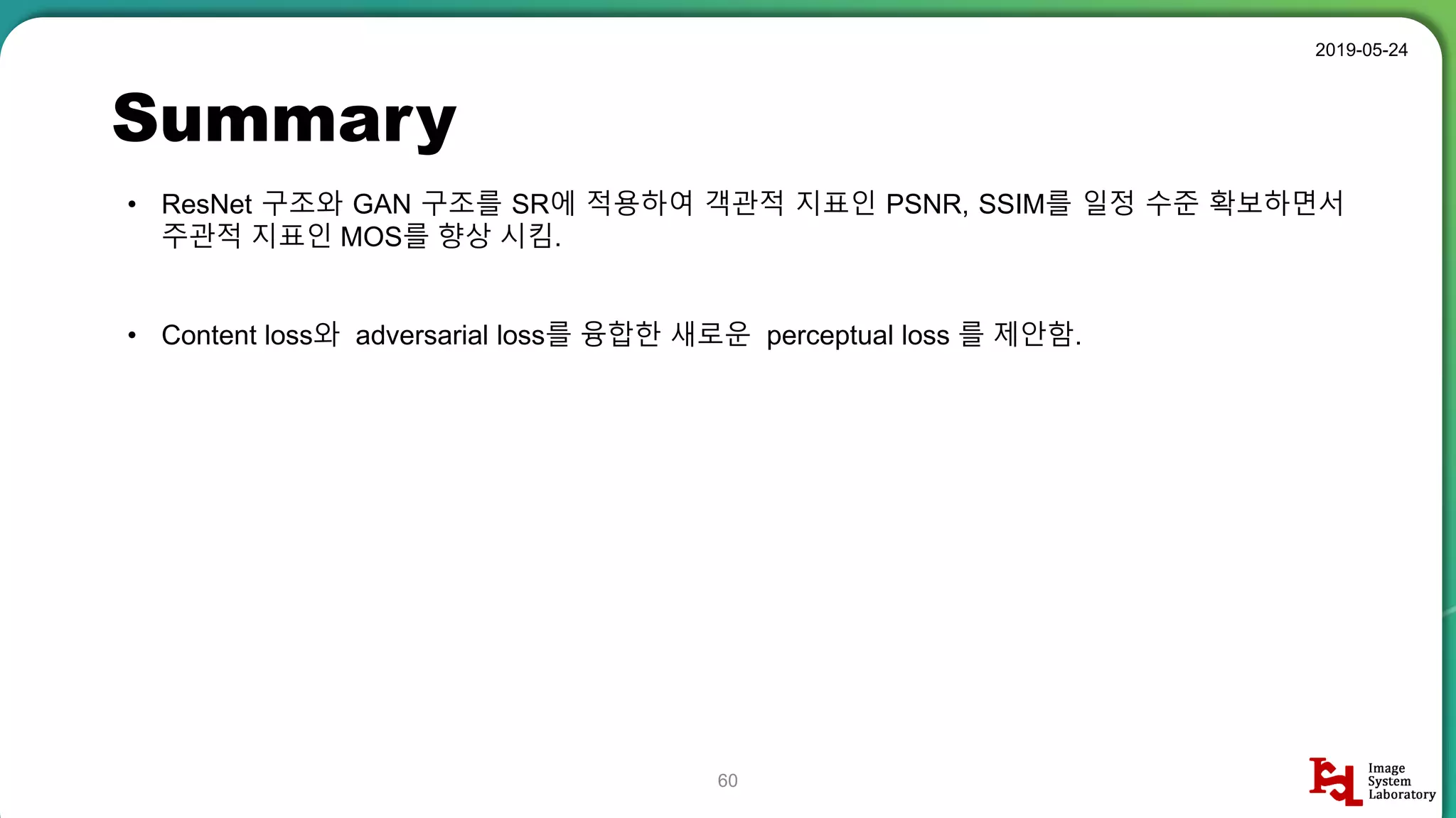 Summary
2019-05-24
60
• ResNet 구조와 GAN 구조를 SR에 적용하여 객관적 지표인 PSNR, SSIM를 일정 수준 확보하면서
주관적 지표인 MOS를 향상 시킴.
• Content loss와 adversarial loss를 융합한 새로운 perceptual loss 를 제안함.
 