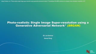 Photo-realistic Single Image Super-resolution using a
Generative Adversarial Network* (SRGAN)
ISL Lab Seminar
Hansol Kang
* Ledig, Christian, et al. "Photo-realistic single image super-resolution using a generative adversarial network." Proceedings of the IEEE conference on computer vision and pattern recognition. 2017.
 