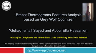 Breast Thermograms Features Analysis
based on Grey Wolf Optimizer
*Faculty of Computers and Information, Cairo University and SRGE member
*Gehad Ismail Sayed and Aboul Ella Hassanien
http://www.egyptscience.net
Bio-inspiring and evolutionary computation: Trends, applications and open issues workshop, 7 Nov. 2015 Faculty of
Computers and Information, Cairo University
 
