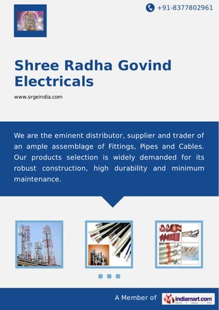 +91-8377802961

Shree Radha Govind
Electricals
www.srgeindia.com

We are the eminent distributor, supplier and trader of
an ample assemblage of Fittings, Pipes and Cables.
Our products selection is widely demanded for its
robust construction, high durability and minimum
maintenance.

A Member of

 