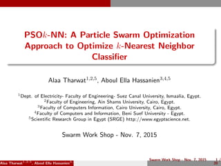 PSOk-NN: A Particle Swarm Optimization
Approach to Optimize k-Nearest Neighbor
Classiﬁer
Alaa Tharwat1,2,5, Aboul Ella Hassanien3,4,5
1Dept. of Electricity- Faculty of Engineering- Suez Canal University, Ismaalia, Egypt.
2Faculty of Engineering, Ain Shams University, Cairo, Egypt.
3Faculty of Computers Information, Cairo University, Cairo, Egypt.
4Faculty of Computers and Information, Beni Suef University - Egypt.
5Scientiﬁc Research Group in Egypt (SRGE) http://www.egyptscience.net.
Swarm Work Shop - Nov. 7, 2015
Alaa Tharwat1,2,5
, Aboul Ella Hassanien3,4,5
Swarm Work Shop - Nov. 7, 2015 1 /
20
 