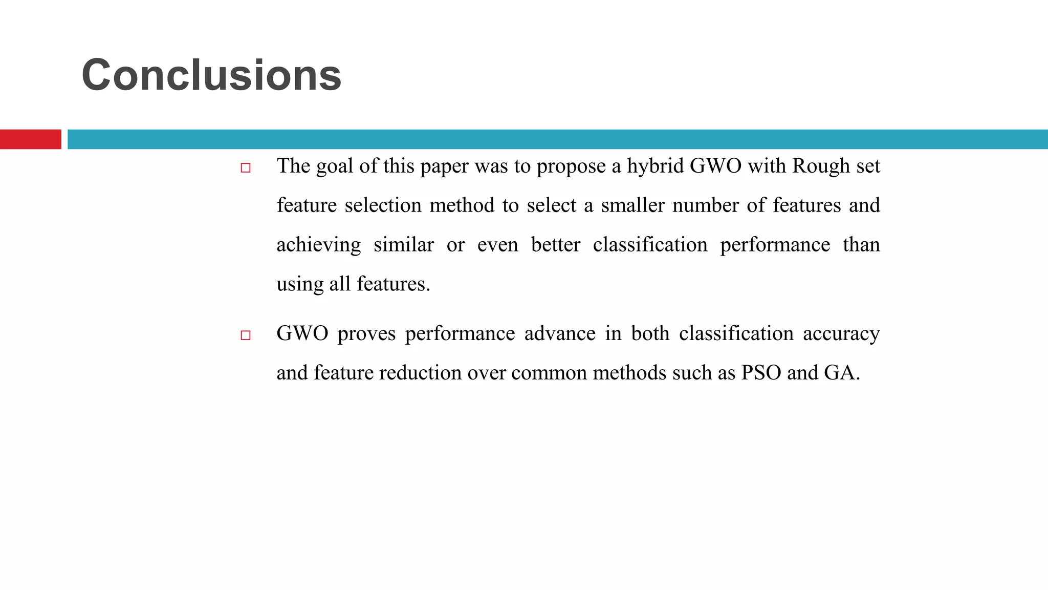Conclusions  The goal of this paper was to propose a hybrid GWO with Rough set feature selection method to select a smaller number of features and achieving similar or even better classification performance than using all features.  GWO proves performance advance in both classification accuracy and feature reduction over common methods such as PSO and GA. 