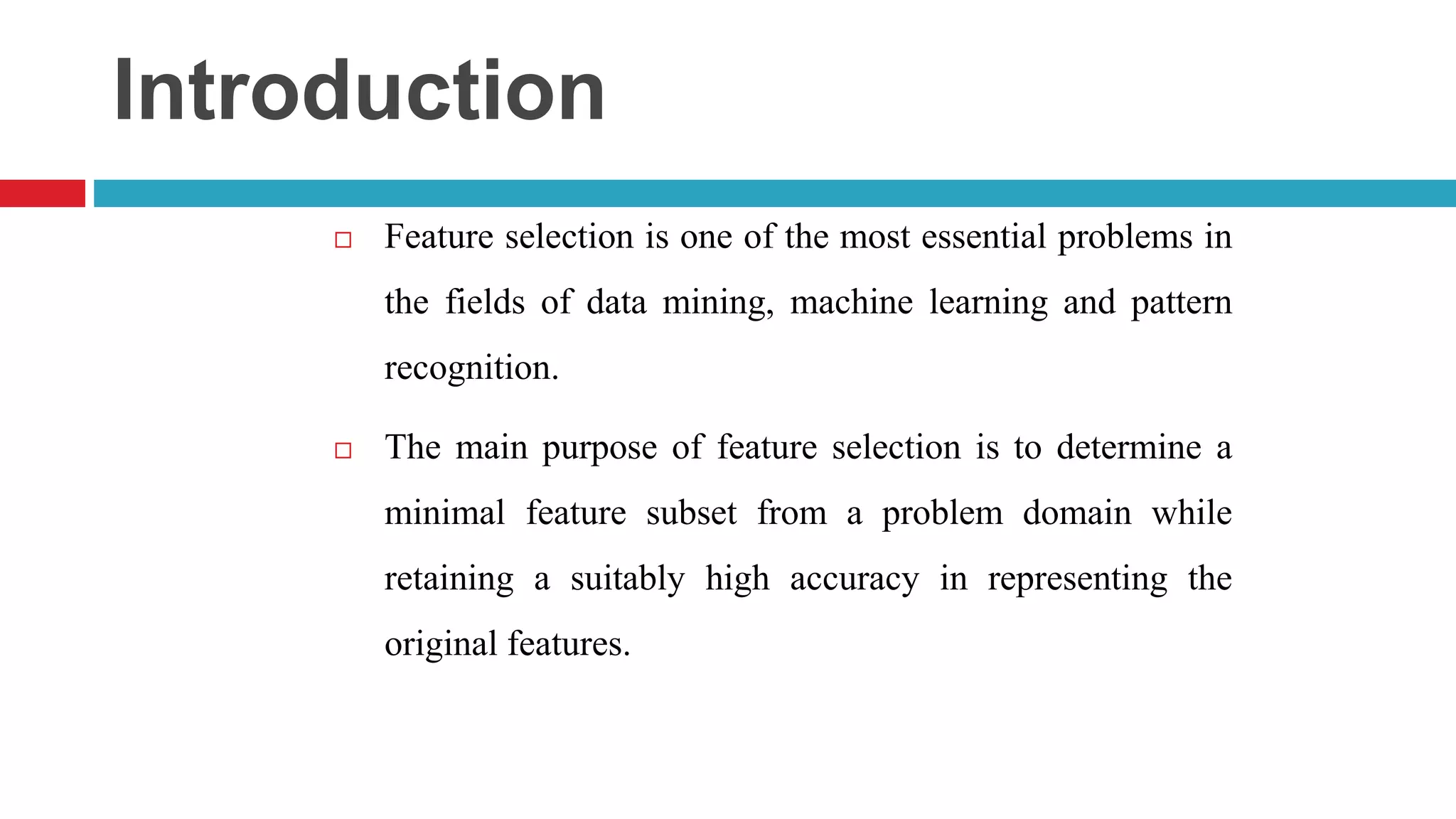 Introduction  Feature selection is one of the most essential problems in the fields of data mining, machine learning and pattern recognition.  The main purpose of feature selection is to determine a minimal feature subset from a problem domain while retaining a suitably high accuracy in representing the original features. 