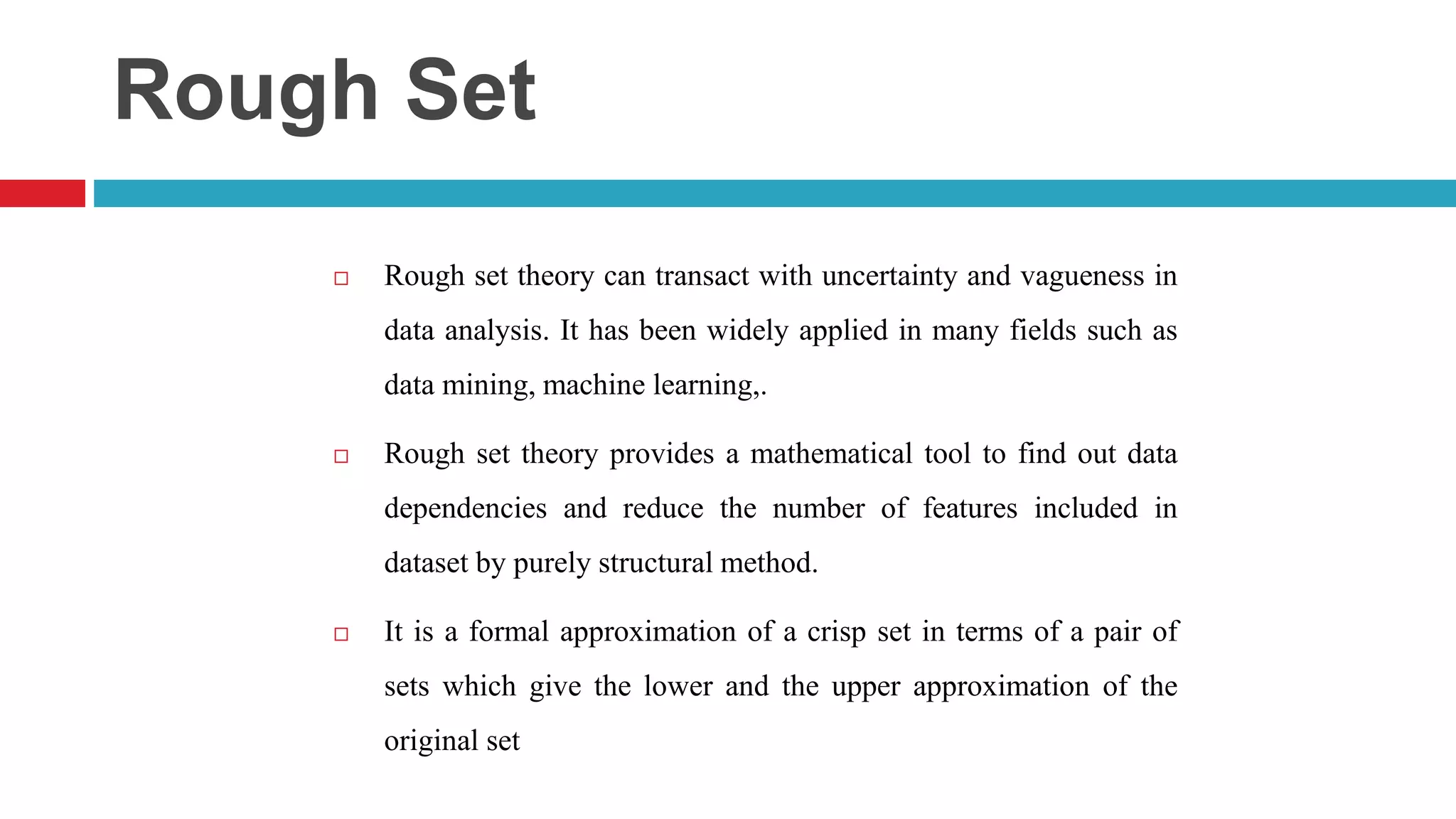 Rough Set  Rough set theory can transact with uncertainty and vagueness in data analysis. It has been widely applied in many fields such as data mining, machine learning,.  Rough set theory provides a mathematical tool to find out data dependencies and reduce the number of features included in dataset by purely structural method.  It is a formal approximation of a crisp set in terms of a pair of sets which give the lower and the upper approximation of the original set 