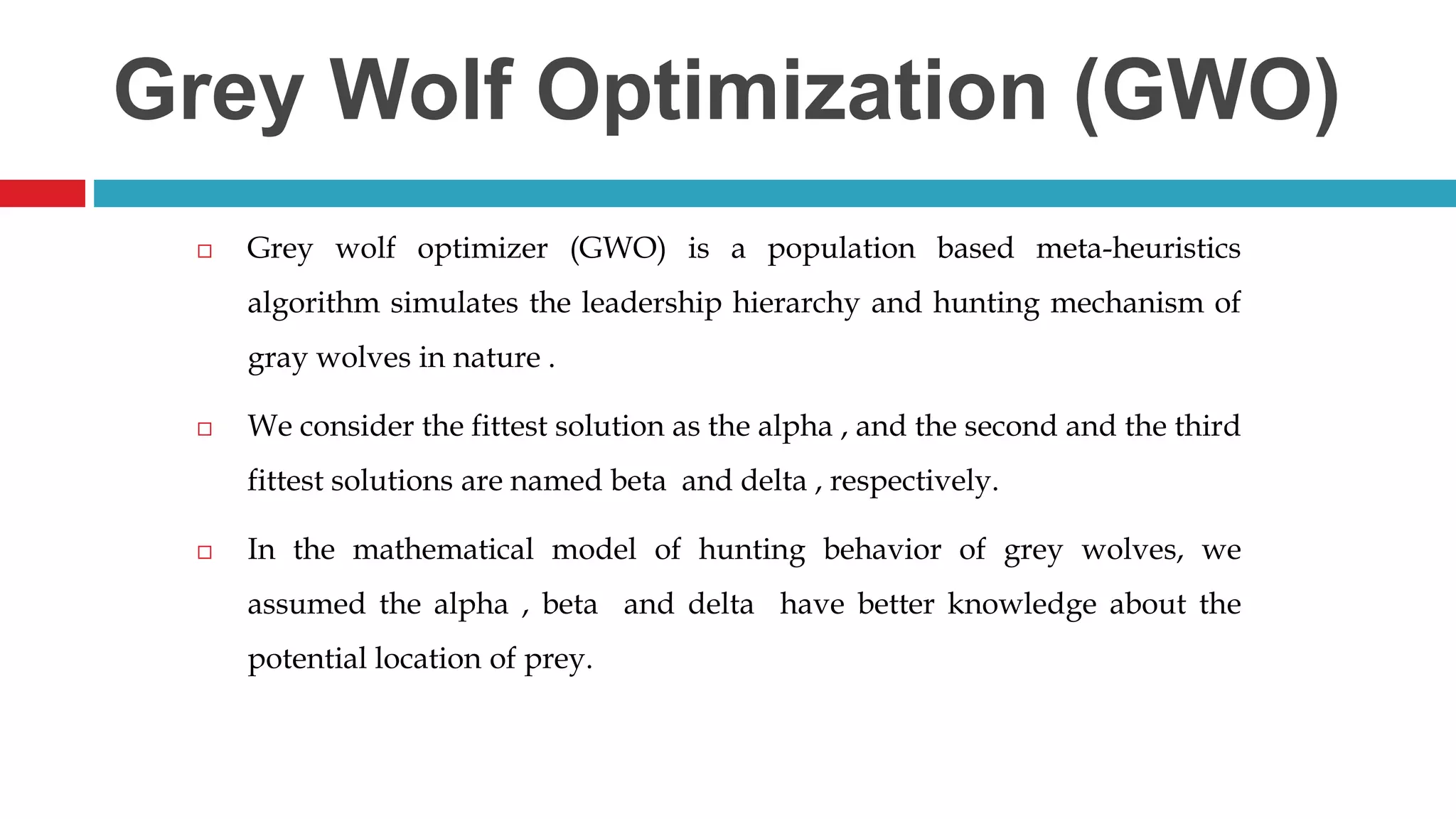 Grey Wolf Optimization (GWO)  Grey wolf optimizer (GWO) is a population based meta-heuristics algorithm simulates the leadership hierarchy and hunting mechanism of gray wolves in nature .  We consider the fittest solution as the alpha , and the second and the third fittest solutions are named beta and delta , respectively.  In the mathematical model of hunting behavior of grey wolves, we assumed the alpha , beta and delta have better knowledge about the potential location of prey. 