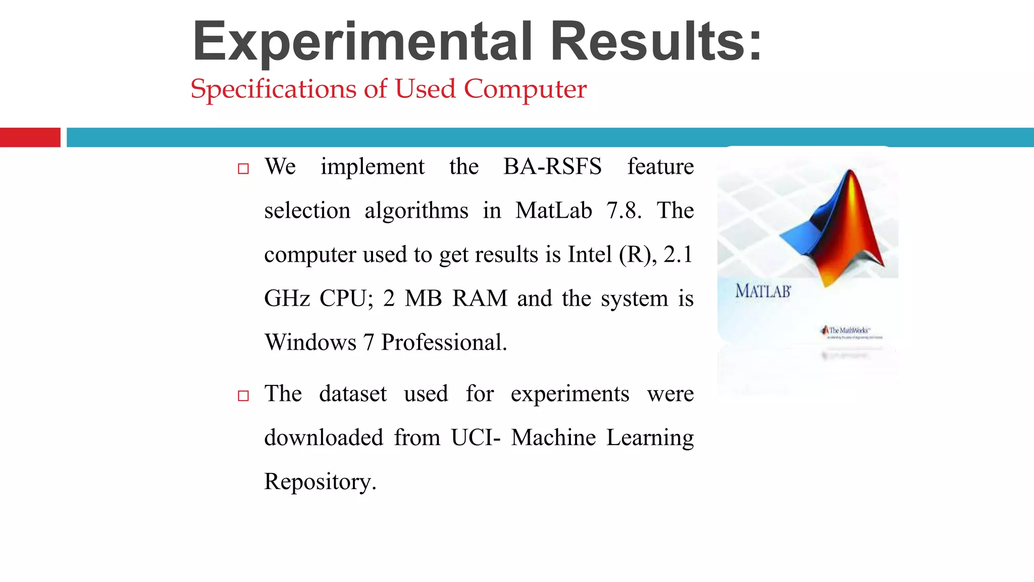  We implement the BA-RSFS feature selection algorithms in MatLab 7.8. The computer used to get results is Intel (R), 2.1 GHz CPU; 2 MB RAM and the system is Windows 7 Professional.  The dataset used for experiments were downloaded from UCI- Machine Learning Repository. Experimental Results: Specifications of Used Computer 