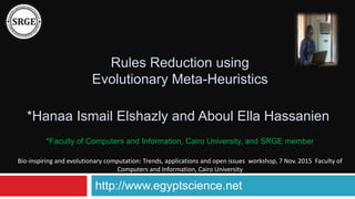 Rules Reduction using
Evolutionary Meta-Heuristics
*Hanaa Ismail Elshazly and Aboul Ella Hassanien
http://www.egyptscience.net
*Faculty of Computers and Information, Cairo University, and SRGE member
Bio-inspiring and evolutionary computation: Trends, applications and open issues workshop, 7 Nov. 2015 Faculty of
Computers and Information, Cairo University
 