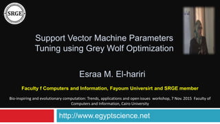 Support Vector Machine Parameters
Tuning using Grey Wolf Optimization
Faculty f Computers and Information, Fayoum Universirt and SRGE member
Esraa M. El-hariri
http://www.egyptscience.net
Bio-inspiring and evolutionary computation: Trends, applications and open issues workshop, 7 Nov. 2015 Faculty of
Computers and Information, Cairo University
 