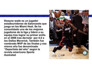 Dwayne wade es un jugador estadounidense de baloncesto que juega en los Miami Heat. Se ha consolidado uno de los mejores jugadores de la liga y lideró a su equipo tras lograr su primer anillo en el 2006 tras derrotar  por 4-2 a los Dallas Maverick. También fue nombrado MVP de las finales y ese mismo año fue denominado “Deportista del año” según la revista americana  Sports Ilustrated. 