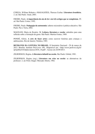 CEREJA, William Roberto e MAGALHÃES, Thereza Cochar. Literatura brasileira.
2. ed. São Paulo: Atual, 2003.
FREIRE, Paulo. A importância do ato de ler: em três artigos que se completam. 29.
ed. São Paulo: Cortez, 1992.
FREIRE, Paulo. Pedagogia da autonomia: saberes necessários à prática educativa. São
Paulo: Paz e Terra, 2002.
MAGNANI, Maria do Rosário. M. Leitura, literatura e escola: subsídios para uma
reflexão sobre a formação do gosto. São Paulo: Martins Fontes, 1989.
PONDÉ, Glória. A arte de fazer artes: como escrever histórias para crianças e
adolescentes. Rio de Janeiro: Nórdica, 1985.
RETRATOS DA LEITURA NO BRASIL. II Seminário Nacional - 28 de março de
2012. Brasília: Instituto Pró-Livro- IPL. Disponível em: <http://www.prolivro.org.br/
ipl/publier4.0/dados/anexos/2834_10.pdf>. Acesso em 26/09/2013.
ZILBERMAN, Regina. A literatura infantil na escola. São Paulo: Global, 1981.
ZILBERMAN, Regina (org.). Literatura em crise na escola: as alternativas do
professor. 2. ed. Porto Alegre: Mercado Aberto, 1982.
 