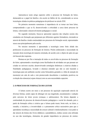 Apresenta-se neste artigo aspectos sobre o processo de formação do leitor,
destacando-se o papel da família e da escola no hábito de ler, considerando as novas
tecnologias aliadas às práticas pedagógicas do professor no século XXI.
No primeiro momento remetemos à importância de se tornar um bom leitor,
compreendendo o que se lê, desenvolvendo a criticidade a cerca deste processo de
leitura, valorizando o desenvolvimento pedagógico e social.
No segundo momento, busca-se apresentar aspectos das relações sociais dos
estudantes em formação que perpassam por diferentes agentes formadores, iniciando-se
através da família e tendo continuidade nos processos de formação social, representados
nesse caso principalmente pela escola.
No terceiro momento é apresentada a tecnologia como forte aliada dos
professores no processo de formação de leitores. Porém enfatizando a necessidade da
inserção desta tecnologia de maneira orientada, de acordo com o objeto de ação em que
ela buscará dar respostas.
Destaca-se por fim a interação de todos os envolvidos no processo de formação
do leitor, apresentando a tecnologia como facilitadora de atividades em que possam ser
criadas no universo escolar, desenvolvendo estratégias dinâmicas e criativas aliadas a
finalidades pedagógicas, levando o aluno(a) entender que não se está trazendo a
tecnologia para um ambiente escolar como brincadeira gerando-o a falta de atenção do
mesmo(a) em sala de aula e sim promovendo descobertas e resultados positivos na
evolução dos alunos(as) sejam eles(as) com ou sem necessidades especiais.
2. O PROCESSO DE FORMAÇÃO DO LEITOR
A leitura ocorre em meio a um processo de aquisição expressado através de
diversas formas, sendo capaz de abranger em sua magnitude, encantamento e sedução
pelo universo do leitor jovem (crianças e adolescentes). Da leitura depende a
continuidade do processo de desenvolvimento pedagógico e social do alunado, pois a
partir da formação crítica e criativa que a leitura pode trazer, brota nele, no leitor, a
ousadia, a iniciativa, a inventividade e o pensamento crítico necessários para que o
aprendente reconheça a necessidade de crescer cultural e intelectualmente e isso pode se
dar através da leitura dos livros didáticos e paradidáticos, mídias sociais esta utilizada
no uso das tecnologias, elementos de grande importância no processo de ensino-
 