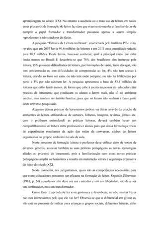 aprendizagem no século XXI. No entanto a ausência ou o mau uso da leitura em todos
esses processos de formação do leitor faz com que o universo escolar e familiar deixe de
cumprir o papel formador e transformador passando apenas a serem simples
reprodutores e não criadores de ideias.
A pesquisa “Retratos da Leitura no Brasil”, coordenada pelo Instituto Pró-Livro,
revelou que em 2007 havia 96,6 milhões de leitores e em 2011 essa quantidade reduziu
para 88,2 milhões. Desta forma, busca-se conhecer, qual a principal razão por estar
lendo menos no Brasil. E descobriu-se que 78% dos brasileiros têm interesse pela
leitura, 15% possuem dificuldades de leitura, por limitações de visão, leem devagar, não
tem concentração ou tem dificuldades de compreensão ao ler, 4% não tem acesso à
leitura, devido ao livro ser caro, ou não tem onde comprar, ou não há bibliotecas por
perto e 3% por não saberem ler. A pesquisa apresentou a base de 53.8 milhões de
leitores que estão lendo menos, de forma que cabe à escola na pessoa do educador criar
práticas de letramento que conduzam os alunos a lerem mais, não só no ambiente
escolar, mas também no âmbito familiar, para que no futuro não venham a fazer parte
deste universo pesquisado.
Algumas dessas práticas de letramentos podem ser feitas através da criação de
ambientes de leitura utilizando-se de cartazes, folhetos, imagens, revistas, jornais etc,
com o professor estimulando as práticas leitoras, deverá também haver um
compartilhamento de leitura entre professores e alunos para que dessa forma haja trocas
de experiências resultantes da ação das rodas de conversas, clubes de leitura
organizadas no próprio ambiente da sala de aula.
Neste processo de formação leitora o professor deve utilizar além de textos de
diversos gêneros, associar também as suas práticas pedagógicas as novas tecnologias
aliadas ao processo de letramento, pois a familiarização com essas novas práticas
pedagógicas amplia os horizontes e resulta em maturação leitora e segurança expressiva
do leitor do século XXI.
Neste momento, nos perguntamos, quais são as competências necessárias para
que como educadores possamos ser eficazes na formação do leitor. Segundo Zilberman
(1981, p. 24) o professor não deve ser um castrador e sim um libertador, não deve ser
um continuador, mas um transformador.
Como fazer o aprendente ler com gostosura e descoberta, se nós, muitas vezes
não nos interessamos pelo que ele vai ler? Observa-se que o diferencial em gostar ou
não está na proposta de indicar para crianças e grupos sociais, diferentes leituras, além
 