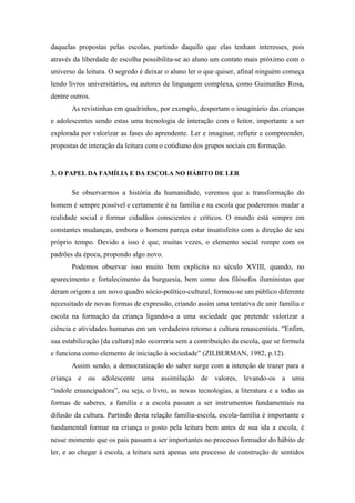 daquelas propostas pelas escolas, partindo daquilo que elas tenham interesses, pois
através da liberdade de escolha possibilita-se ao aluno um contato mais próximo com o
universo da leitura. O segredo é deixar o aluno ler o que quiser, afinal ninguém começa
lendo livros universitários, ou autores de linguagem complexa, como Guimarães Rosa,
dentre outros.
As revistinhas em quadrinhos, por exemplo, despertam o imaginário das crianças
e adolescentes sendo estas uma tecnologia de interação com o leitor, importante a ser
explorada por valorizar as fases do aprendente. Ler e imaginar, refletir e compreender,
propostas de interação da leitura com o cotidiano dos grupos sociais em formação.
3. O PAPEL DA FAMÍLIA E DA ESCOLA NO HÁBITO DE LER
Se observarmos a história da humanidade, veremos que a transformação do
homem é sempre possível e certamente é na família e na escola que poderemos mudar a
realidade social e formar cidadãos conscientes e críticos. O mundo está sempre em
constantes mudanças, embora o homem pareça estar insatisfeito com a direção de seu
próprio tempo. Devido a isso é que, muitas vezes, o elemento social rompe com os
padrões da época, propondo algo novo.
Podemos observar isso muito bem explicito no século XVIII, quando, no
aparecimento e fortalecimento da burguesia, bem como dos filósofos iluministas que
deram origem a um novo quadro sócio-político-cultural, formou-se um público diferente
necessitado de novas formas de expressão, criando assim uma tentativa de unir família e
escola na formação da criança ligando-a a uma sociedade que pretende valorizar a
ciência e atividades humanas em um verdadeiro retorno a cultura renascentista. “Enfim,
sua estabilização [da cultura] não ocorreria sem a contribuição da escola, que se formula
e funciona como elemento de iniciação à sociedade” (ZILBERMAN, 1982, p.12).
Assim sendo, a democratização do saber surge com a intenção de trazer para a
criança e ou adolescente uma assimilação de valores, levando-os a uma
“índole emancipadora”, ou seja, o livro, as novas tecnologias, a literatura e a todas as
formas de saberes, a família e a escola passam a ser instrumentos fundamentais na
difusão da cultura. Partindo desta relação família-escola, escola-família é importante e
fundamental formar na criança o gosto pela leitura bem antes de sua ida a escola, é
nesse momento que os pais passam a ser importantes no processo formador do hábito de
ler, e ao chegar à escola, a leitura será apenas um processo de construção de sentidos
 