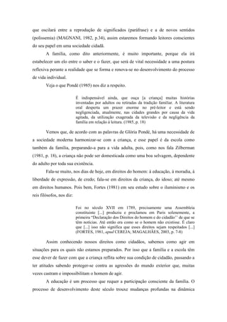 que oscilará entre a reprodução de significados (paráfrase) e a de novos sentidos
(polissemia) (MAGNANI, 1982, p.34), assim estaremos formando leitores conscientes
do seu papel em uma sociedade cidadã.
A família, como dito anteriormente, é muito importante, porque ela irá
estabelecer um elo entre o saber e o fazer, que será de vital necessidade a uma postura
reflexiva perante a realidade que se forma e renova-se no desenvolvimento do processo
de vida individual.
Veja o que Pondé (1985) nos diz a respeito.
É indispensável ainda, que ouça [a criança] muitas histórias
inventadas por adultos ou retiradas da tradição familiar. A literatura
oral desperta um prazer enorme no pré-leitor e está sendo
negligenciada, atualmente, nas cidades grandes por causa da vida
agitada, da utilização exagerada da televisão e da negligência da
família em relação à leitura. (1985, p. 18)
Vemos que, de acordo com as palavras de Glória Pondé, há uma necessidade de
a sociedade moderna harmonizar-se com a criança, e esse papel é da escola como
também da família, preparando-a para a vida adulta, pois, como nos fala Zilberman
(1981, p. 18), a criança não pode ser domesticada como uma boa selvagem, dependente
do adulto por toda sua existência.
Fala-se muito, nos dias de hoje, em direitos do homem: à educação, à moradia, à
liberdade de expressão, de credo; fala-se em direitos da criança, do idoso; até mesmo
em direitos humanos. Pois bem, Fortes (1981) em seu estudo sobre o iluminismo e os
reis filósofos, nos diz:
Foi no século XVII em 1789, precisamente uma Assembleia
constituinte [...] produziu e proclamou em Paris solenemente, a
primeira “Declaração dos Direitos do homem e do cidadão’’ de que se
têm notícias. Até então era como se o homem não existisse. É claro
que [...] isso não significa que esses direitos sejam respeitados [...]
(FORTES, 1981, apud CEREJA; MAGALHÃES, 2003, p. 7-8)
Assim conhecendo nossos direitos como cidadãos, sabemos como agir em
situações para os quais não estamos preparados. Por isso que a família e a escola têm
esse dever de fazer com que a criança reflita sobre sua condição de cidadão, passando a
ter atitudes sabendo proteger-se contra as agressões do mundo exterior que, muitas
vezes castram e impossibilitam o homem de agir.
A educação é um processo que requer a participação consciente da família. O
processo de desenvolvimento deste século trouxe mudanças profundas na dinâmica
 