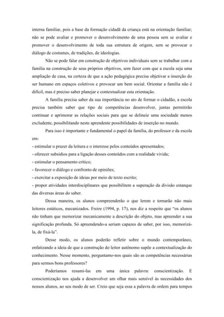 interna familiar, pois a base da formação cidadã da criança está na orientação familiar;
não se pode avaliar e promover o desenvolvimento de uma pessoa sem se avaliar e
promover o desenvolvimento de toda sua estrutura de origem, sem se provocar o
diálogo de costumes, de tradições, de ideologias.
Não se pode falar em construção de objetivos individuais sem se trabalhar com a
família na construção de seus próprios objetivos, sem fazer com que a escola seja uma
ampliação de casa, na certeza de que a ação pedagógica precisa objetivar a inserção do
ser humano em espaços coletivos e provocar um bem social. Orientar a família não é
difícil, mas é preciso saber planejar e contextualizar esta orientação.
A família precisa saber da sua importância no ato de formar o cidadão, a escola
precisa também saber que tipo de competências desenvolver, juntas permitirão
continuar e aprimorar as relações sociais para que se delineie uma sociedade menos
excludente, possibilitando neste aprendente possibilidades de inserção no mundo.
Para isso é importante e fundamental o papel da família, do professor e da escola
em:
- estimular o prazer da leitura e o interesse pelos conteúdos apresentados;
- oferecer subsídios para a ligação desses conteúdos com a realidade vivida;
- estimular o pensamento crítico;
- favorecer o diálogo e confronto de opiniões;
- exercitar a exposição de ideias por meio de texto escrito;
- propor atividades interdisciplinares que possibilitem a superação da divisão estanque
das diversas áreas do saber.
Dessa maneira, os alunos compreenderão o que lerem e tornarão não mais
leitores estáticos, mecanizados. Freire (1994, p. 17), nos diz a respeito que “os alunos
não tinham que memorizar mecanicamente a descrição do objeto, mas apreender a sua
significação profunda. Só apreendendo-a seriam capazes de saber, por isso, memorizá-
la, de fixá-la”.
Desse modo, os alunos poderão refletir sobre o mundo contemporâneo,
enfatizando a ideia de que a construção do leitor autônomo supõe a contextualização do
conhecimento. Nesse momento, perguntamo-nos quais são as competências necessárias
para sermos bons professores?
Poderíamos resumi-las em uma única palavra: conscientização. E
conscientização nos ajuda a desenvolver um olhar mais sensível às necessidades dos
nossos alunos, ao seu modo de ser. Creio que seja essa a palavra de ordem para tempos
 
