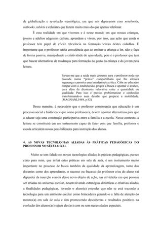 de globalização e revolução tecnológica, em que nos deparamos com notebooks,
netbooks, tablets e celulares que fazem muito mais do que apenas telefonar.
É essa realidade em que vivemos e é nesse mundo em que nossas crianças,
jovens e adultos adquirem cultura, aprendem e vivem, por isso, que acho que ainda o
professor tem papel de eficaz relevância na formação leitora destes cidadãos. É
importante que o professor tenha consciência que ao ensinar a criança a ler, não o faça
de forma passiva, manipulando a criatividade do aprendente, pois é o professor que tem
que buscar alternativas de mudanças para formação do gosto da criança e do jovem pela
leitura.
Parece-me que a saída mais coerente para o professor pode ser
buscada numa “práxis” compartilhada que lhe ofereça
segurança e permita uma interferência crítica. Cabe ao educador
romper com o estabelecido, propor a busca e apontar o avanço,
para além da dicotomia valorativa entre a quantidade ou
qualidade. Para isso é preciso problematizar o conhecido
transformando-o num desafio que propicie a mobilidade.
(MAGNANI,1989, p.92)
Dessa maneira, é necessário que o professor compreenda que educação é um
processo social e histórico, e que como professores, devem apontar alternativas para que
o educar seja uma construção participativa entre a família e a escola. Nesse contexto, a
leitura se constituirá em um instrumento capaz de fazer com que família, professor e
escola articulem novas possibilidades para instrução dos alunos.
4. AS NOVAS TECNOLOGIAS ALIADAS ÀS PRÁTICAS PEDAGÓGICAS DO
PROFESSOR NO SÉCULO XXI.
Muito se tem falado em novas tecnologias aliadas às práticas pedagógicas, parece
claro para mim, que inferi estas práticas em sala de aula, é um instrumento muito
importante no processo de busca também da qualidade da aprendizagem, tanto dos
docentes como dos aprendentes, o sucesso ou fracasso do professor e/ou do aluno vai
depender da inserção correta desse novo objeto de ação, nas atividades em que possam
ser criadas no universo escolar, desenvolvendo estratégias dinâmicas e criativas aliadas
a finalidades pedagógicas, levando o aluno(a) entender que não se está trazendo a
tecnologia para um ambiente escolar como brincadeira gerando-o a falta de atenção do
mesmo(a) em sala de aula e sim promovendo descobertas e resultados positivos na
evolução dos alunos(as) sejam eles(as) com ou sem necessidades especiais.
 