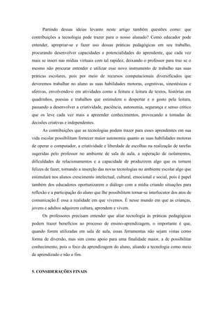 Partindo dessas ideias levanto neste artigo também questões como: que
contribuições a tecnologia pode trazer para o nosso alunado? Como educador pode
entender, apropriar-se e fazer uso dessas práticas pedagógicas em seu trabalho,
procurando desenvolver capacidades e potencialidades do aprendente, que cada vez
mais se inseri nas mídias virtuais com tal rapidez, deixando o professor para traz se o
mesmo não procurar entender e utilizar esse novo instrumento de trabalho nas suas
práticas escolares, pois por meio de recursos computacionais diversificados que
deveremos trabalhar no aluno as suas habilidades motoras, cognitivas, sinestésicas e
afetivas, envolvendo-o em atividades como a feitura e leitura de textos, histórias em
quadrinhos, poesias e trabalhos que estimulem o despertar e o gosto pela leitura,
passando a desenvolver a criatividade, paciência, autonomia, segurança e senso crítico
que os leve cada vez mais a apreender conhecimentos, provocando a tomadas de
decisões criativas e independentes.
As contribuições que as tecnologias podem trazer para esses aprendentes em sua
vida escolar possibilitam fornecer maior autonomia quanto as suas habilidades motoras
de operar o computador, a criatividade e liberdade de escolhas na realização de tarefas
sugeridas pelo professor no ambiente de sala de aula, a superação de isolamentos,
dificuldades de relacionamentos e a capacidade de produzirem algo que os tornem
felizes de fazer, tornando a inserção das novas tecnologias no ambiente escolar algo que
estimulará nos alunos crescimento intelectual, cultural, emocional e social, pois é papel
também dos educadores oportunizarem o diálogo com a mídia criando situações para
reflexão e a participação do aluno que lhe possibilitem tornar-se interlocutor dos atos de
comunicação.É essa a realidade em que vivemos. É nesse mundo em que as crianças,
jovens e adultos adquirem cultura, aprendem e vivem.
Os professores precisam entender que aliar tecnologia às práticas pedagógicas
podem trazer benefícios ao processo de ensino-aprendizagem, o importante é que,
quando forem utilizadas em sala de aula, essas ferramentas não sejam vistas como
forma de diversão, mas sim como apoio para uma finalidade maior, a de possibilitar
conhecimento, pois o foco da aprendizagem do aluno, aliando a tecnologia como meio
de aprendizado e não o fim.
5. CONSIDERAÇÕES FINAIS
 