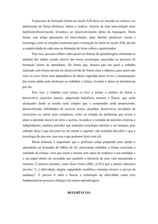 O processo de formação leitora no século XXI deve ser inserida na criança e no
adolescente de forma dinâmica, lúdica e criativa. Através de uma inter-relação entre
família/professor/escola, levando-o ao desenvolvimento pleno da linguagem. Desta
forma, este artigo apresentou tal inter-relação, entre família/ professor/ escola e
tecnologia como as relações essenciais para a formação do leitor no século XXI, devido
a complexidade de cada uma na formação do leitor crítico e questionador.
Para isso, procurei refletir sobre possíveis formas de aprendizagens utilizando-se
também das mídias sociais através das novas tecnologias associadas ao processo de
formação leitora do aprendente. De forma que, destaco que em geral o trabalho
realizado com leitura deverá ser desenvolvido de forma clara e objetiva, para assim não
criar no novo leitor uma dependência de ideias sugeridas pelos livros e interpretações
dos textos dados pelo professor ao trabalhar a leitura, levando o aluno ao desinteresse
por ela.
Pois isso, o trabalho com leitura os leva a treinar o cérebro de forma a
desenvolver conexões neurais, adquirindo benefícios mentais e físicos, que serão
alcançados desde as tarefas mais simples que o computador pode proporcionar,
desenvolvendo, habilidades de escrever textos, desenhar, desenvolver atividades de
raciocínios ou outras mais complexas, como na solução de problemas que levam o
aluno a aprender através de erros e acertos, levando-o a tomadas de decisões criativas e
independentes, também perceber que nenhuma tecnologia substitui o ser humano, pois
sabendo disso é que devemos ter em mente o seguinte: não tentando descobrir o que a
tecnologia faz por nós, mas sim o que podemos fazer com ela.
Dessa maneira, é importante que o professor esteja preparado para ajudar o
aprendente na formação do hábito de ler, procurando trabalhar a leitura associada à
realidade da criança, visto que assim a mesma será capaz de conhecer a sua realidade e
o seu papel dentro da sociedade que ajudarão a libertá-la de uma vida mecanizada e
rotineira. É preciso ressaltar, como disse Freire (2002, p.161) que a prática educativa
envolve “[...] afetividade, alegria, capacidade científica e domínio técnico a serviço da
mudança”. É preciso ir além e buscar a construção da afetividade como eixo
fundamental no processo dialógico de ensino-aprendizagem.
REFERÊNCIAS
 
