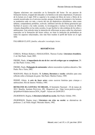 Revista Ciências da Educação
Maceió, ano I, vol. 01, n. 01, jan./mar. 2014
Algunas relaciones son esenciales en la formación del lector. En ese proceso de
formación lectora, el papel del educador y la familia es de suma importancia. El proceso
de la lectura en el siglo XXI es superior a la compra de libros de texto y libros de la
escuela incentivados en el universo escolar, porque el proceso de preparar a los lectores
se moderniza cada vez más, a través del uso de dispositivos electrónicos, tales como
tabletas, computadoras portátiles, netbooks, teléfonos móviles de última generación que
facilitan el acceso a las redes sociales, la investigación e incluso la lectura de libros
virtuales disponibles en las redes sociales, lo que facilita la vida cotidiana de los niños y
adolescentes. Este artículo tiene la intención de reflexionar un poco sobre las relaciones
esenciales en la formación del lector crítico, no tiene la intención de profundizar en
todos los aspectos relacionados, sino más bien resaltar el perfil del lector en el siglo
XXI.
PALABRAS CLAVE: familia; educador; tecnología; lector.
REFERÊNCIAS
CEREJA, William Roberto e MAGALHÃES, Thereza Cochar. Literatura brasileira.
2. ed. São Paulo: Atual, 2003.
FREIRE, Paulo. A importância do ato de ler: em três artigos que se completam. 29.
ed. São Paulo: Cortez, 1992.
FREIRE, Paulo. Pedagogia da autonomia: saberes necessários à prática educativa. São
Paulo: Paz e Terra, 2002.
MAGNANI, Maria do Rosário. M. Leitura, literatura e escola: subsídios para uma
reflexão sobre a formação do gosto. São Paulo: Martins Fontes, 1989.
PONDÉ, Glória. A arte de fazer artes: como escrever histórias para crianças e
adolescentes. Rio de Janeiro: Nórdica, 1985.
RETRATOS DA LEITURA NO BRASIL. II Seminário Nacional - 28 de março de
2012. Brasília: Instituto Pró-Livro- IPL. Disponível em: <http://www.prolivro.org.br/
ipl/publier4.0/dados/anexos/2834_10.pdf>. Acesso em 26/09/2013.
ZILBERMAN, Regina. A literatura infantil na escola. São Paulo: Global, 1981.
ZILBERMAN, Regina (org.). Literatura em crise na escola: as alternativas do
professor. 2. ed. Porto Alegre: Mercado Aberto, 1982.
 