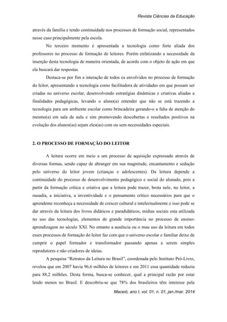 Revista Ciências da Educação
Maceió, ano I, vol. 01, n. 01, jan./mar. 2014
através da família e tendo continuidade nos processos de formação social, representados
nesse caso principalmente pela escola.
No terceiro momento é apresentada a tecnologia como forte aliada dos
professores no processo de formação de leitores. Porém enfatizando a necessidade da
inserção desta tecnologia de maneira orientada, de acordo com o objeto de ação em que
ela buscará dar respostas.
Destaca-se por fim a interação de todos os envolvidos no processo de formação
do leitor, apresentando a tecnologia como facilitadora de atividades em que possam ser
criadas no universo escolar, desenvolvendo estratégias dinâmicas e criativas aliadas a
finalidades pedagógicas, levando o aluno(a) entender que não se está trazendo a
tecnologia para um ambiente escolar como brincadeira gerando-o a falta de atenção do
mesmo(a) em sala de aula e sim promovendo descobertas e resultados positivos na
evolução dos alunos(as) sejam eles(as) com ou sem necessidades especiais.
2. O PROCESSO DE FORMAÇÃO DO LEITOR
A leitura ocorre em meio a um processo de aquisição expressado através de
diversas formas, sendo capaz de abranger em sua magnitude, encantamento e sedução
pelo universo do leitor jovem (crianças e adolescentes). Da leitura depende a
continuidade do processo de desenvolvimento pedagógico e social do alunado, pois a
partir da formação crítica e criativa que a leitura pode trazer, brota nele, no leitor, a
ousadia, a iniciativa, a inventividade e o pensamento crítico necessários para que o
aprendente reconheça a necessidade de crescer cultural e intelectualmente e isso pode se
dar através da leitura dos livros didáticos e paradidáticos, mídias sociais esta utilizada
no uso das tecnologias, elementos de grande importância no processo de ensino-
aprendizagem no século XXI. No entanto a ausência ou o mau uso da leitura em todos
esses processos de formação do leitor faz com que o universo escolar e familiar deixe de
cumprir o papel formador e transformador passando apenas a serem simples
reprodutores e não criadores de ideias.
A pesquisa “Retratos da Leitura no Brasil”, coordenada pelo Instituto Pró-Livro,
revelou que em 2007 havia 96,6 milhões de leitores e em 2011 essa quantidade reduziu
para 88,2 milhões. Desta forma, busca-se conhecer, qual a principal razão por estar
lendo menos no Brasil. E descobriu-se que 78% dos brasileiros têm interesse pela
 