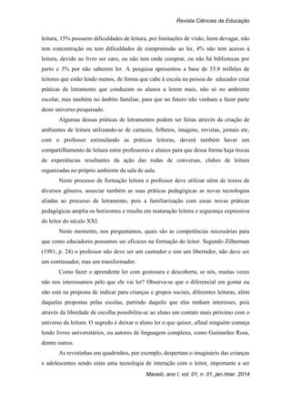 Revista Ciências da Educação
Maceió, ano I, vol. 01, n. 01, jan./mar. 2014
leitura, 15% possuem dificuldades de leitura, por limitações de visão, leem devagar, não
tem concentração ou tem dificuldades de compreensão ao ler, 4% não tem acesso à
leitura, devido ao livro ser caro, ou não tem onde comprar, ou não há bibliotecas por
perto e 3% por não saberem ler. A pesquisa apresentou a base de 53.8 milhões de
leitores que estão lendo menos, de forma que cabe à escola na pessoa do educador criar
práticas de letramento que conduzam os alunos a lerem mais, não só no ambiente
escolar, mas também no âmbito familiar, para que no futuro não venham a fazer parte
deste universo pesquisado.
Algumas dessas práticas de letramentos podem ser feitas através da criação de
ambientes de leitura utilizando-se de cartazes, folhetos, imagens, revistas, jornais etc,
com o professor estimulando as práticas leitoras, deverá também haver um
compartilhamento de leitura entre professores e alunos para que dessa forma haja trocas
de experiências resultantes da ação das rodas de conversas, clubes de leitura
organizadas no próprio ambiente da sala de aula.
Neste processo de formação leitora o professor deve utilizar além de textos de
diversos gêneros, associar também as suas práticas pedagógicas as novas tecnologias
aliadas ao processo de letramento, pois a familiarização com essas novas práticas
pedagógicas amplia os horizontes e resulta em maturação leitora e segurança expressiva
do leitor do século XXI.
Neste momento, nos perguntamos, quais são as competências necessárias para
que como educadores possamos ser eficazes na formação do leitor. Segundo Zilberman
(1981, p. 24) o professor não deve ser um castrador e sim um libertador, não deve ser
um continuador, mas um transformador.
Como fazer o aprendente ler com gostosura e descoberta, se nós, muitas vezes
não nos interessamos pelo que ele vai ler? Observa-se que o diferencial em gostar ou
não está na proposta de indicar para crianças e grupos sociais, diferentes leituras, além
daquelas propostas pelas escolas, partindo daquilo que elas tenham interesses, pois
através da liberdade de escolha possibilita-se ao aluno um contato mais próximo com o
universo da leitura. O segredo é deixar o aluno ler o que quiser, afinal ninguém começa
lendo livros universitários, ou autores de linguagem complexa, como Guimarães Rosa,
dentre outros.
As revistinhas em quadrinhos, por exemplo, despertam o imaginário das crianças
e adolescentes sendo estas uma tecnologia de interação com o leitor, importante a ser
 