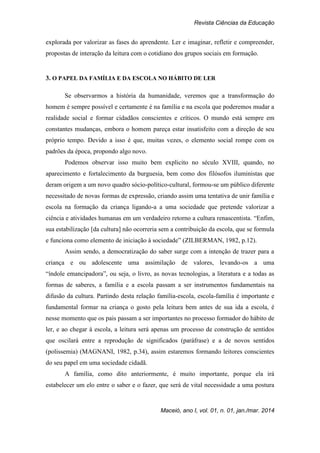 Revista Ciências da Educação
Maceió, ano I, vol. 01, n. 01, jan./mar. 2014
explorada por valorizar as fases do aprendente. Ler e imaginar, refletir e compreender,
propostas de interação da leitura com o cotidiano dos grupos sociais em formação.
3. O PAPEL DA FAMÍLIA E DA ESCOLA NO HÁBITO DE LER
Se observarmos a história da humanidade, veremos que a transformação do
homem é sempre possível e certamente é na família e na escola que poderemos mudar a
realidade social e formar cidadãos conscientes e críticos. O mundo está sempre em
constantes mudanças, embora o homem pareça estar insatisfeito com a direção de seu
próprio tempo. Devido a isso é que, muitas vezes, o elemento social rompe com os
padrões da época, propondo algo novo.
Podemos observar isso muito bem explicito no século XVIII, quando, no
aparecimento e fortalecimento da burguesia, bem como dos filósofos iluministas que
deram origem a um novo quadro sócio-político-cultural, formou-se um público diferente
necessitado de novas formas de expressão, criando assim uma tentativa de unir família e
escola na formação da criança ligando-a a uma sociedade que pretende valorizar a
ciência e atividades humanas em um verdadeiro retorno a cultura renascentista. “Enfim,
sua estabilização [da cultura] não ocorreria sem a contribuição da escola, que se formula
e funciona como elemento de iniciação à sociedade” (ZILBERMAN, 1982, p.12).
Assim sendo, a democratização do saber surge com a intenção de trazer para a
criança e ou adolescente uma assimilação de valores, levando-os a uma
“índole emancipadora”, ou seja, o livro, as novas tecnologias, a literatura e a todas as
formas de saberes, a família e a escola passam a ser instrumentos fundamentais na
difusão da cultura. Partindo desta relação família-escola, escola-família é importante e
fundamental formar na criança o gosto pela leitura bem antes de sua ida a escola, é
nesse momento que os pais passam a ser importantes no processo formador do hábito de
ler, e ao chegar à escola, a leitura será apenas um processo de construção de sentidos
que oscilará entre a reprodução de significados (paráfrase) e a de novos sentidos
(polissemia) (MAGNANI, 1982, p.34), assim estaremos formando leitores conscientes
do seu papel em uma sociedade cidadã.
A família, como dito anteriormente, é muito importante, porque ela irá
estabelecer um elo entre o saber e o fazer, que será de vital necessidade a uma postura
 