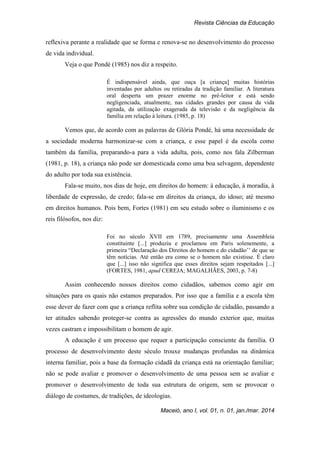 Revista Ciências da Educação
Maceió, ano I, vol. 01, n. 01, jan./mar. 2014
reflexiva perante a realidade que se forma e renova-se no desenvolvimento do processo
de vida individual.
Veja o que Pondé (1985) nos diz a respeito.
É indispensável ainda, que ouça [a criança] muitas histórias
inventadas por adultos ou retiradas da tradição familiar. A literatura
oral desperta um prazer enorme no pré-leitor e está sendo
negligenciada, atualmente, nas cidades grandes por causa da vida
agitada, da utilização exagerada da televisão e da negligência da
família em relação à leitura. (1985, p. 18)
Vemos que, de acordo com as palavras de Glória Pondé, há uma necessidade de
a sociedade moderna harmonizar-se com a criança, e esse papel é da escola como
também da família, preparando-a para a vida adulta, pois, como nos fala Zilberman
(1981, p. 18), a criança não pode ser domesticada como uma boa selvagem, dependente
do adulto por toda sua existência.
Fala-se muito, nos dias de hoje, em direitos do homem: à educação, à moradia, à
liberdade de expressão, de credo; fala-se em direitos da criança, do idoso; até mesmo
em direitos humanos. Pois bem, Fortes (1981) em seu estudo sobre o iluminismo e os
reis filósofos, nos diz:
Foi no século XVII em 1789, precisamente uma Assembleia
constituinte [...] produziu e proclamou em Paris solenemente, a
primeira “Declaração dos Direitos do homem e do cidadão’’ de que se
têm notícias. Até então era como se o homem não existisse. É claro
que [...] isso não significa que esses direitos sejam respeitados [...]
(FORTES, 1981, apud CEREJA; MAGALHÃES, 2003, p. 7-8)
Assim conhecendo nossos direitos como cidadãos, sabemos como agir em
situações para os quais não estamos preparados. Por isso que a família e a escola têm
esse dever de fazer com que a criança reflita sobre sua condição de cidadão, passando a
ter atitudes sabendo proteger-se contra as agressões do mundo exterior que, muitas
vezes castram e impossibilitam o homem de agir.
A educação é um processo que requer a participação consciente da família. O
processo de desenvolvimento deste século trouxe mudanças profundas na dinâmica
interna familiar, pois a base da formação cidadã da criança está na orientação familiar;
não se pode avaliar e promover o desenvolvimento de uma pessoa sem se avaliar e
promover o desenvolvimento de toda sua estrutura de origem, sem se provocar o
diálogo de costumes, de tradições, de ideologias.
 
