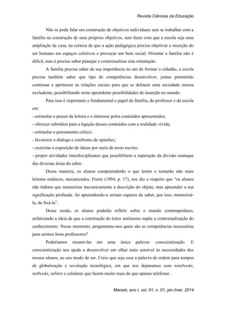 Revista Ciências da Educação
Maceió, ano I, vol. 01, n. 01, jan./mar. 2014
Não se pode falar em construção de objetivos individuais sem se trabalhar com a
família na construção de seus próprios objetivos, sem fazer com que a escola seja uma
ampliação de casa, na certeza de que a ação pedagógica precisa objetivar a inserção do
ser humano em espaços coletivos e provocar um bem social. Orientar a família não é
difícil, mas é preciso saber planejar e contextualizar esta orientação.
A família precisa saber da sua importância no ato de formar o cidadão, a escola
precisa também saber que tipo de competências desenvolver, juntas permitirão
continuar e aprimorar as relações sociais para que se delineie uma sociedade menos
excludente, possibilitando neste aprendente possibilidades de inserção no mundo.
Para isso é importante e fundamental o papel da família, do professor e da escola
em:
- estimular o prazer da leitura e o interesse pelos conteúdos apresentados;
- oferecer subsídios para a ligação desses conteúdos com a realidade vivida;
- estimular o pensamento crítico;
- favorecer o diálogo e confronto de opiniões;
- exercitar a exposição de ideias por meio de texto escrito;
- propor atividades interdisciplinares que possibilitem a superação da divisão estanque
das diversas áreas do saber.
Dessa maneira, os alunos compreenderão o que lerem e tornarão não mais
leitores estáticos, mecanizados. Freire (1994, p. 17), nos diz a respeito que “os alunos
não tinham que memorizar mecanicamente a descrição do objeto, mas apreender a sua
significação profunda. Só apreendendo-a seriam capazes de saber, por isso, memorizá-
la, de fixá-la”.
Desse modo, os alunos poderão refletir sobre o mundo contemporâneo,
enfatizando a ideia de que a construção do leitor autônomo supõe a contextualização do
conhecimento. Nesse momento, perguntamo-nos quais são as competências necessárias
para sermos bons professores?
Poderíamos resumi-las em uma única palavra: conscientização. E
conscientização nos ajuda a desenvolver um olhar mais sensível às necessidades dos
nossos alunos, ao seu modo de ser. Creio que seja essa a palavra de ordem para tempos
de globalização e revolução tecnológica, em que nos deparamos com notebooks,
netbooks, tablets e celulares que fazem muito mais do que apenas telefonar.
 
