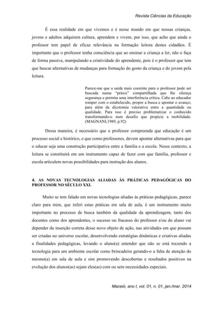 Revista Ciências da Educação
Maceió, ano I, vol. 01, n. 01, jan./mar. 2014
É essa realidade em que vivemos e é nesse mundo em que nossas crianças,
jovens e adultos adquirem cultura, aprendem e vivem, por isso, que acho que ainda o
professor tem papel de eficaz relevância na formação leitora destes cidadãos. É
importante que o professor tenha consciência que ao ensinar a criança a ler, não o faça
de forma passiva, manipulando a criatividade do aprendente, pois é o professor que tem
que buscar alternativas de mudanças para formação do gosto da criança e do jovem pela
leitura.
Parece-me que a saída mais coerente para o professor pode ser
buscada numa “práxis” compartilhada que lhe ofereça
segurança e permita uma interferência crítica. Cabe ao educador
romper com o estabelecido, propor a busca e apontar o avanço,
para além da dicotomia valorativa entre a quantidade ou
qualidade. Para isso é preciso problematizar o conhecido
transformando-o num desafio que propicie a mobilidade.
(MAGNANI,1989, p.92)
Dessa maneira, é necessário que o professor compreenda que educação é um
processo social e histórico, e que como professores, devem apontar alternativas para que
o educar seja uma construção participativa entre a família e a escola. Nesse contexto, a
leitura se constituirá em um instrumento capaz de fazer com que família, professor e
escola articulem novas possibilidades para instrução dos alunos.
4. AS NOVAS TECNOLOGIAS ALIADAS ÀS PRÁTICAS PEDAGÓGICAS DO
PROFESSOR NO SÉCULO XXI.
Muito se tem falado em novas tecnologias aliadas às práticas pedagógicas, parece
claro para mim, que inferi estas práticas em sala de aula, é um instrumento muito
importante no processo de busca também da qualidade da aprendizagem, tanto dos
docentes como dos aprendentes, o sucesso ou fracasso do professor e/ou do aluno vai
depender da inserção correta desse novo objeto de ação, nas atividades em que possam
ser criadas no universo escolar, desenvolvendo estratégias dinâmicas e criativas aliadas
a finalidades pedagógicas, levando o aluno(a) entender que não se está trazendo a
tecnologia para um ambiente escolar como brincadeira gerando-o a falta de atenção do
mesmo(a) em sala de aula e sim promovendo descobertas e resultados positivos na
evolução dos alunos(as) sejam eles(as) com ou sem necessidades especiais.
 