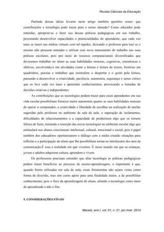 Revista Ciências da Educação
Maceió, ano I, vol. 01, n. 01, jan./mar. 2014
Partindo dessas ideias levanto neste artigo também questões como: que
contribuições a tecnologia pode trazer para o nosso alunado? Como educador pode
entender, apropriar-se e fazer uso dessas práticas pedagógicas em seu trabalho,
procurando desenvolver capacidades e potencialidades do aprendente, que cada vez
mais se inseri nas mídias virtuais com tal rapidez, deixando o professor para traz se o
mesmo não procurar entender e utilizar esse novo instrumento de trabalho nas suas
práticas escolares, pois por meio de recursos computacionais diversificados que
deveremos trabalhar no aluno as suas habilidades motoras, cognitivas, sinestésicas e
afetivas, envolvendo-o em atividades como a feitura e leitura de textos, histórias em
quadrinhos, poesias e trabalhos que estimulem o despertar e o gosto pela leitura,
passando a desenvolver a criatividade, paciência, autonomia, segurança e senso crítico
que os leve cada vez mais a apreender conhecimentos, provocando a tomadas de
decisões criativas e independentes.
As contribuições que as tecnologias podem trazer para esses aprendentes em sua
vida escolar possibilitam fornecer maior autonomia quanto as suas habilidades motoras
de operar o computador, a criatividade e liberdade de escolhas na realização de tarefas
sugeridas pelo professor no ambiente de sala de aula, a superação de isolamentos,
dificuldades de relacionamentos e a capacidade de produzirem algo que os tornem
felizes de fazer, tornando a inserção das novas tecnologias no ambiente escolar algo que
estimulará nos alunos crescimento intelectual, cultural, emocional e social, pois é papel
também dos educadores oportunizarem o diálogo com a mídia criando situações para
reflexão e a participação do aluno que lhe possibilitem tornar-se interlocutor dos atos de
comunicação.É essa a realidade em que vivemos. É nesse mundo em que as crianças,
jovens e adultos adquirem cultura, aprendem e vivem.
Os professores precisam entender que aliar tecnologia às práticas pedagógicas
podem trazer benefícios ao processo de ensino-aprendizagem, o importante é que,
quando forem utilizadas em sala de aula, essas ferramentas não sejam vistas como
forma de diversão, mas sim como apoio para uma finalidade maior, a de possibilitar
conhecimento, pois o foco da aprendizagem do aluno, aliando a tecnologia como meio
de aprendizado e não o fim.
5. CONSIDERAÇÕES FINAIS
 