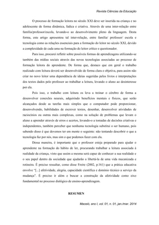 Revista Ciências da Educação
Maceió, ano I, vol. 01, n. 01, jan./mar. 2014
O processo de formação leitora no século XXI deve ser inserida na criança e no
adolescente de forma dinâmica, lúdica e criativa. Através de uma inter-relação entre
família/professor/escola, levando-o ao desenvolvimento pleno da linguagem. Desta
forma, este artigo apresentou tal inter-relação, entre família/ professor/ escola e
tecnologia como as relações essenciais para a formação do leitor no século XXI, devido
a complexidade de cada uma na formação do leitor crítico e questionador.
Para isso, procurei refletir sobre possíveis formas de aprendizagens utilizando-se
também das mídias sociais através das novas tecnologias associadas ao processo de
formação leitora do aprendente. De forma que, destaco que em geral o trabalho
realizado com leitura deverá ser desenvolvido de forma clara e objetiva, para assim não
criar no novo leitor uma dependência de ideias sugeridas pelos livros e interpretações
dos textos dados pelo professor ao trabalhar a leitura, levando o aluno ao desinteresse
por ela.
Pois isso, o trabalho com leitura os leva a treinar o cérebro de forma a
desenvolver conexões neurais, adquirindo benefícios mentais e físicos, que serão
alcançados desde as tarefas mais simples que o computador pode proporcionar,
desenvolvendo, habilidades de escrever textos, desenhar, desenvolver atividades de
raciocínios ou outras mais complexas, como na solução de problemas que levam o
aluno a aprender através de erros e acertos, levando-o a tomadas de decisões criativas e
independentes, também perceber que nenhuma tecnologia substitui o ser humano, pois
sabendo disso é que devemos ter em mente o seguinte: não tentando descobrir o que a
tecnologia faz por nós, mas sim o que podemos fazer com ela.
Dessa maneira, é importante que o professor esteja preparado para ajudar o
aprendente na formação do hábito de ler, procurando trabalhar a leitura associada à
realidade da criança, visto que assim a mesma será capaz de conhecer a sua realidade e
o seu papel dentro da sociedade que ajudarão a libertá-la de uma vida mecanizada e
rotineira. É preciso ressaltar, como disse Freire (2002, p.161) que a prática educativa
envolve “[...] afetividade, alegria, capacidade científica e domínio técnico a serviço da
mudança”. É preciso ir além e buscar a construção da afetividade como eixo
fundamental no processo dialógico de ensino-aprendizagem.
RESUMEN
 