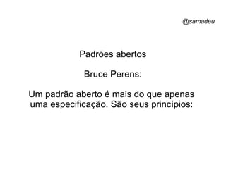 @samadeu
Padrões abertos
Bruce Perens:
Um padrão aberto é mais do que apenas
uma especificação. São seus princípios:
 