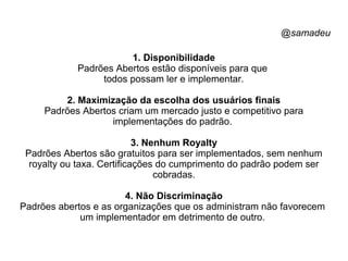 @samadeu
1. Disponibilidade
Padrões Abertos estão disponíveis para que
todos possam ler e implementar.
2. Maximização da escolha dos usuários finais
Padrões Abertos criam um mercado justo e competitivo para
implementações do padrão.
3. Nenhum Royalty
Padrões Abertos são gratuitos para ser implementados, sem nenhum
royalty ou taxa. Certificações do cumprimento do padrão podem ser
cobradas.
4. Não Discriminação
Padrões abertos e as organizações que os administram não favorecem
um implementador em detrimento de outro.
 
