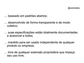 @samadeu
… baseado em padrões abertos;
… desenvolvido de forma transparente e de modo
coletivo;
… suas especificações estão totalmente documentadas
e acessível a todos;
… mantido para ser usado independente de qualquer
produto ou empresa;
… livre de qualquer extensão proprietária que impeça
seu uso livre.
 