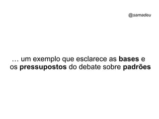 @samadeu
… um exemplo que esclarece as bases e
os pressupostos do debate sobre padrões
 