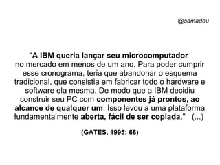 @samadeu
"A IBM queria lançar seu microcomputador
no mercado em menos de um ano. Para poder cumprir
esse cronograma, teria que abandonar o esquema
tradicional, que consistia em fabricar todo o hardware e
software ela mesma. De modo que a IBM decidiu
construir seu PC com componentes já prontos, ao
alcance de qualquer um. Isso levou a uma plataforma
fundamentalmente aberta, fácil de ser copiada." (...)
(GATES, 1995: 68)
 