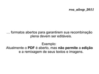 rea_alesp_2011
… formatos abertos para garantirem sua recombinação
plena devem ser editáveis.
Exemplo:
Atualmente o PDF é aberto, mas não permite a edição
e a remixagem de seus textos e imagens.
 