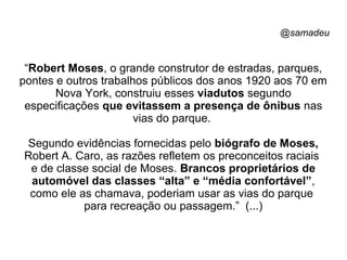 @samadeu
“Robert Moses, o grande construtor de estradas, parques,
pontes e outros trabalhos públicos dos anos 1920 aos 70 em
Nova York, construiu esses viadutos segundo
especificações que evitassem a presença de ônibus nas
vias do parque.
Segundo evidências fornecidas pelo biógrafo de Moses,
Robert A. Caro, as razões refletem os preconceitos raciais
e de classe social de Moses. Brancos proprietários de
automóvel das classes “alta” e “média confortável”,
como ele as chamava, poderiam usar as vias do parque
para recreação ou passagem.” (...)
 