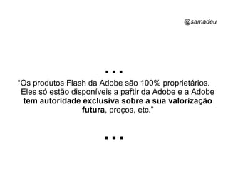 @samadeu
...“Os produtos Flash da Adobe são 100% proprietários.
Eles só estão disponíveis a partir da Adobe e a Adobe
tem autoridade exclusiva sobre a sua valorização
futura, preços, etc.”
...
s
 