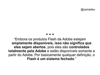 @samadeu
...“Embora os produtos Flash da Adobe estejam
amplamente disponíveis, isso não significa que
eles sejam abertos, pois eles são controlados
totalmente pela Adobe e estão disponíveis somente a
partir do Adobe. Por basicamente qualquer definição, o
Flash é um sistema fechado.”
 